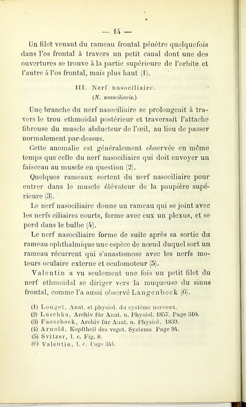 Un filet venant du rameau frontal pénètre quelquefois dans l’os frontal à travers un petit canal dont une des ouvertures se trouve à la partie supérieure de l’orbite et l’autre à l’os frontal, mais plus haut (1). III. Nerf nasociliaire. {N. nasociliaris.) Une branche du nerf nasociliaire se prolongeait à tra- vers le trou ethmoïdal postérieur et traversait l’attache fibreuse du muscle abducteur de l’œil, au lieu de passer normalement par-dessus. Cette anomalie est généralement observée en même temps que celle du nerf nasociliaire qui doit envoyer un faisceau au muscle en question (2). Quelques rameaux sortent du nerf nasociliaire pour entrer dans le muscle élévateur de la paupière supé- rieure (3). Le nerf nasociliaire donne un rameau qui se joint avec les nerfs ciliaires courts, forme avec eux un plexus, et se perd dans le bulbe (4). Le nerf nasociliaire forme de suite après sa sortie du rameau ophthalmique une espèce de nœud duquel sort un rameau récurrent qui s’anastomose avec les nerfs mo- teurs oculaire externe et oculomoteur (5). Valentin a vu seulement une fois un petit filet du nerf ethmoïdal se diriger vers la muqueuse du sinus frontal, comme l’a aussi oljservé Langenbeck ((!). (1) Longet, Anfxt. et physiol. du système nerveux. (2) Luschka, Archiv fur Anat. u. Physiol. 1857. Page 310. (3) Faesebeck, Archiv fur Anat. u. Physiol. 1839. (4) Arnold, Kopftheil des veget. Systems Page 94. (5) S vi tzer, 1. c. Fig. 8. (0) Valentin, 1. c. PugeSll.