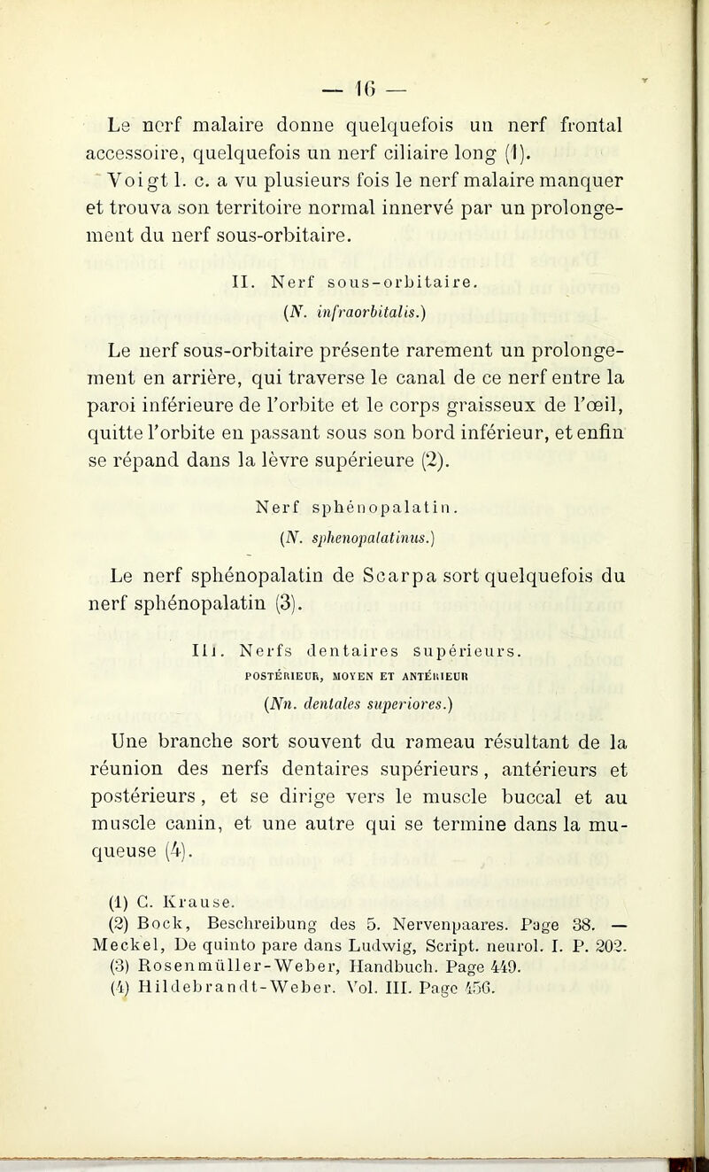 Le nerf malaire donne quelquefois un nerf frontal accessoire, quelquefois un nerf ciliaire long (1). Voigt 1. c. a vu plusieurs fois le nerf malaire manquer et trouva son territoire normal innervé par un prolonge- ment du nerf sous-orbitaire. II. Nerf sous-orbitaire. {N. infraorbitalis.) Le nerf sous-orbitaire présente rarement un prolonge- ment en arrière, qui traverse le canal de ce nerf entre la paroi inférieure de l’orbite et le corps graisseux de l’œil, quitte l’orbite en passant sous son bord inférieur, et enfin se répand dans la lèvre supérieure (2). Nerf sphéuopalatin. [N. sphenopalatinus.) Le nerf spliénopalatin de Scarpa sort quelquefois du nerf spliénopalatin (3). lij. Nerfs dentaires supéiûeurs. POSTÉRIEUR, MOYEN ET ANTÉRIEUR {Nn. dentales superiores.) Une branche sort souvent du rameau résultant de la réunion des nerfs dentaires supérieurs, antérieurs et postérieurs, et se dirige vers le muscle buccal et au muscle canin, et une autre qui se termine dans la mu- queuse (4). (1) C. Krause. (2) Bock, Beschreibung des 5. Nervenpaares. Page 38. — Meckel, De quinto pare dans Ludwig, Script, neurol. I. P. 202. (3) Rosenmüller-Weber, Handbuch. Page 449.