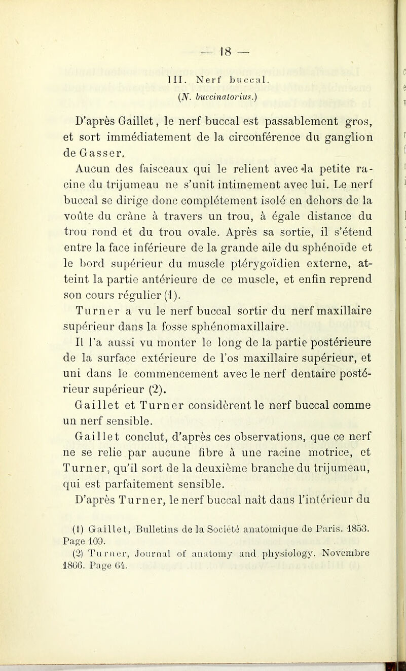 111. Nerf buccal. {N. hiiccinaiorim.) D’après Gaillet, le nerf buccal est passablement gros, et sort immédiatement de la circonférence du ganglion de Gasser. Aucun des faisceaux qui le relient avec «la petite ra- cine du trijumeau ne s’unit intimement avec lui. Le nerf buccal se dirige donc complètement isolé en dehors de la voûte du crâne cà travers un trou, à égale distance du trou rond ét du trou ovale. Après sa sortie, il s’étend entre la face inférieure de la grande aile du sphénoïde et le bord supérieur du muscle ptérygoïdien externe, at- teint la partie antérieure de ce muscle, et enfin reprend son cours régulier (1). Turner a vu le nerf buccal sortir du nerf maxillaire supérieur dans la fosse sphénomaxillaire. Il l’a aussi vu monter le long de la partie postérieure de la surface extérieure de l’os maxillaire supérieur, et uni dans le commencement avec le nerf dentaire posté- rieur supérieur (2). Gaillet et Turner considèrent le nerf buccal comme un nerf sensible. Gaillet conclut, d’après ces observations, que ce nerf ne se relie par aucune fibre à une racine motrice, et Turner, qu’il sort de la deuxième branche du trijumeau, qui est parfaitement sensible. D’après Turner, le nerf buccal naît dans l’intérieur du (1) Gaillet, Bulletins de la Société anatomique de Paris. 1853. Page 109. (2) Turner, Journal of anatoiny and phy.siology. Novembre 18GG. Page O'i.