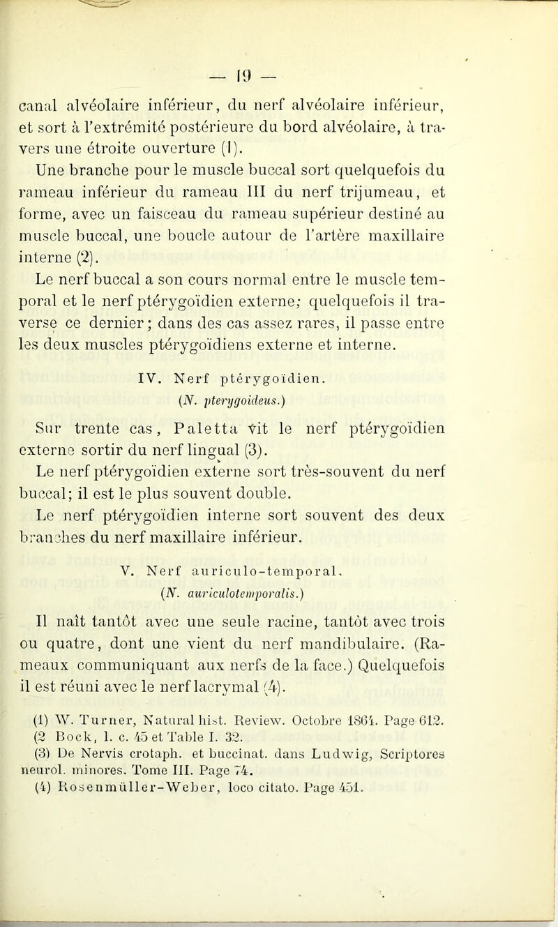 — 10 canal alvéolaire inférieur, du nerf alvéolaire inférieur, et sort à l’extrémité postérieure du bord alvéolaire, à tra- vers une étroite ouverture (I). Une branche pour le muscle buccal sort quelquefois du rameau inférieur du rameau III du nerf trijumeau, et forme, avec un faisceau du rameau supérieur destiné au muscle buccal, une boucle autour de l’artère maxillaire interne (2). Le nerf buccal a son cours normal entre le muscle tem- poral et le nerf ptérygoïdien externe; quelquefois il tra- verse ce dernier; dans des cas assez rares, il passe entre les deux muscles ptérygoïdiens externe et interne, IV. Nerf ptérygoïdien. {N. pterygoideus.) Sur trente cas, Paletta Vit le nerf ptérygoïdien externe sortir du nerf lingual (3). Le nerf ptérygoïdien externe sort très-souvent du nerf buccal; il est le plus souvent double. Le nerf ptérygoïdien interne sort souvent des deux branches du nerf maxillaire inférieur. V. Nerf auriculo-temporal, {N. auriciüotemporalis.) Il naît tantôt avec une seule racine, tantôt avec trois ou quatre, dont une vient du nerf mandibulaire. (Ra- meaux communiquant aux nerfs de la face.) Quelquefois il est réuni avec le nerf lacrymal (4). (1) W. Turner, Naturalhibt. Review. Octobre 1801. Page 012. (2 Bock, 1. c. 45 et Talde I. 32. (3) De Nervis crotaph. et buccinat. dans Ludwig, Scriptores neurol. minores. Tome III. Page 74.