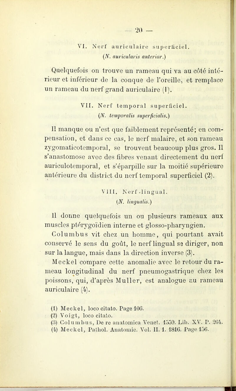 VI. Nerf auricul aire superliciel. {N. auricularis anterior.) Quelquefois on trouve un rameau qui va au côté inté- rieur et inférieur de la conque de l’oreille., et remplace un rameau du nerf grand auriculaire (I). Il manque ou n’est que faiblement représenté; en com- pensation, et dans ce cas, le nerf malaire, et son rameau zygomaticotemporal, se trouvent beaucoup plus gros. Il s’anastomose avec des fibres venant directement du nerf auriculotemporal, et s’éparpille sur la moitié supérieure antérieure du district du nerf temporal superficiel (2). 11 donne quelquefois un ou plusieurs rameaux aux muscles ptérygoïdien interne et glosso-pharyngien. Columbus vit chez un homme, qui pourtant avait conservé le sens du goût, le nerf lingual sa diriger, non sur la langue, mais dans la direction inverse (3). Meckel compare cette anomalie avec le retour du ra- meau longitudinal du nerf pneumogastrique chez les poissons, qui, d’après Muller, est analogue au rameau auriculaire (4). (1) Meckel, loco citato. Page 106. (2) Voigt, loco citato. (3) Columbus, De re anatomica Vene!. 1559. Lib. XV. P. 2G1. (4) Meckel, Pathol. Anatomie. Vol. II. 1. 181G. Page 156. VII. Nerf temporal superficiel. (TV. temporalis superficialis.) VIII, N e r f . 1 i n g U a 1. (TV. Ungualis.)