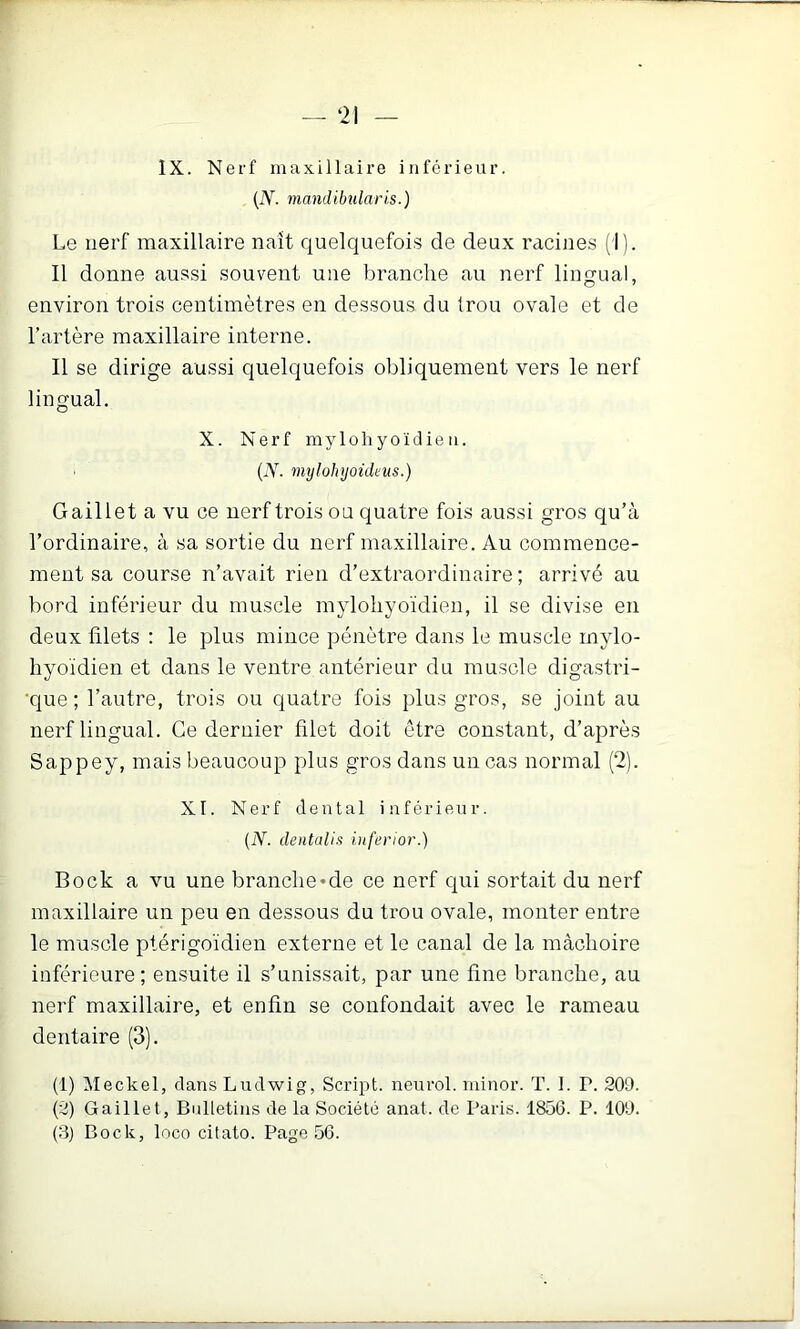 — ‘21 IX. Nerf maxillaire inférieur. {N. mandibîilaris.) Le uerf maxillaire naît quelquefois de deux racines (1). Il donne aussi souvent une branche au nerf lingual, environ trois centimètres en dessous du trou ovale et de l’artère maxillaire interne. Il se dirige aussi quelquefois obliquement vers le nerf lingual. X. Nerf mylohyoïdie11. (X tmjlolvjoüleus.) G aille t a vu ce nerf trois ou quatre fois aussi gros qu’à l’ordinaire, à sa sortie du nerf maxillaire. Au commence- ment sa course n’avait rien d’extraordinaire; arrivé au bord inférieur du muscle myloliyoïdien, il se divise en deux filets : le plus mince pénètre dans le muscle mylo- hyoïdien et dans le ventre antérieur du muscle digastri- •que ; l’autre, trois ou quatre fois plus gros, se joint au nerf lingual. Ce dernier filet doit être constant, d’après Sappey, mais beaucoup plus gros dans micas normal (2). XI. Nerf dental inférieur. (iY. dentalis inferior.) Bock a vu une branche*de ce nerf qui sortait du uerf maxillaire un peu en dessous du trou ovale, monter entre le muscle ptérigoïdien externe et le canal de la mâchoire inférieure; ensuite il s’unissait, par une fine branche, au nerf maxillaire, et enfin se confondait avec le rameau dentaire (3). (1) Meckel, dans Ludwig, Script, neurol. ininor. T. I. P. 209. (2) Gaillet, Bulletins de la Société anat. de Paris. 1856. P. 109.