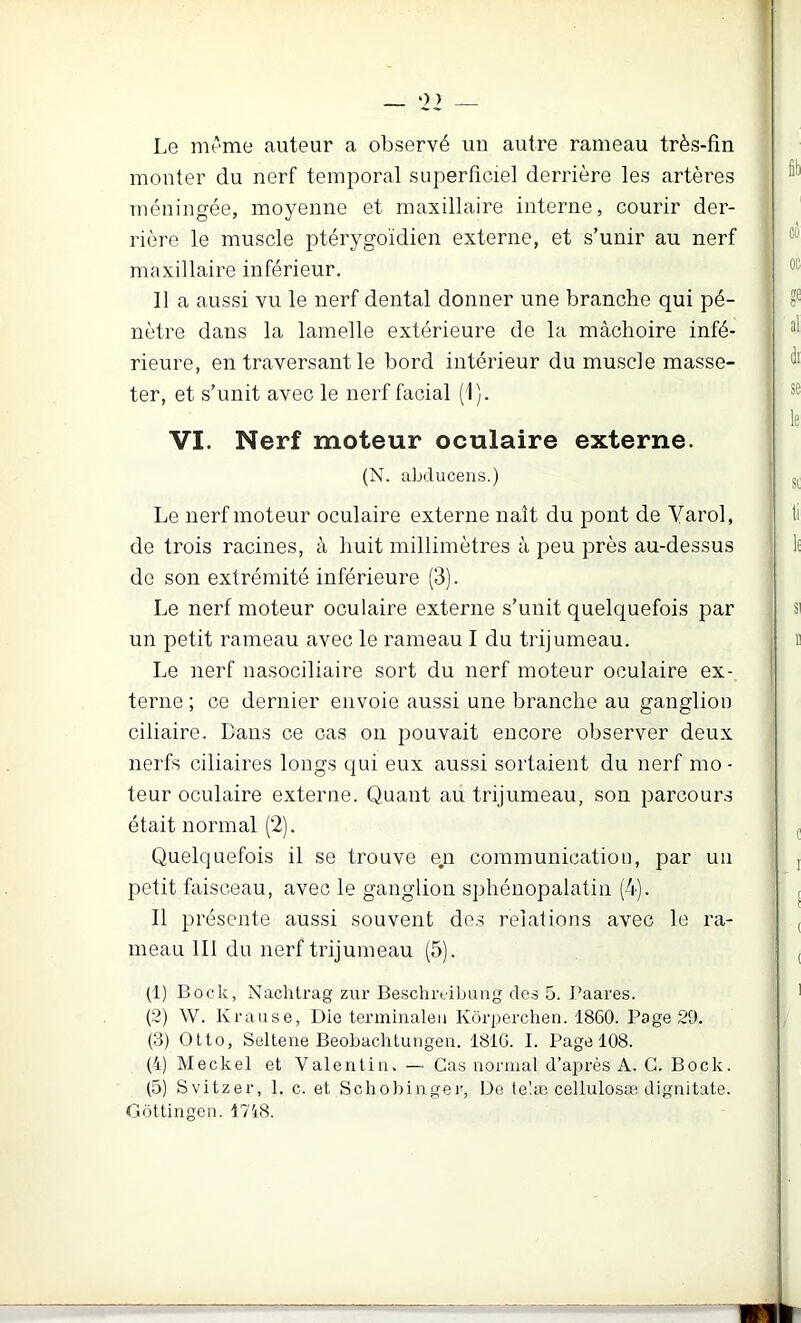 Le mrme auteur a observé un autre rameau très-fin monter du nerf temporal superficiel derrière les artères méningée, moyenne et maxillaire interne, courir der- rière le muscle ptérygoïdien externe, et s’unir au nerf maxillaire inférieur. Il a aussi vu le nerf dental donner une branche qui pé- nètre dans la lamelle extérieure de la mâchoire infé- rieure, en traversant le bord intérieur du muscle masse- ter, et s’unit avec le nerf facial (1). VI. Nerf moteur oculaire externe. (N. ahducens.) Le nerf moteur oculaire externe naît du pont de Varol, de trois racines, à huit millimètres à peu près au-dessus de son extrémité inférieure (3). Le nerf moteur oculaire externe s’unit quelquefois par un petit rameau avec le rameau I du trijumeau. Le nerf nasociliaire sort du nerf moteur oculaire ex- terne ; ce dernier envoie aussi une branche au ganglion ciliaire. Dans ce cas on pouvait encore observer deux nerfs ciliaires longs qui eux aussi sortaient du nerf mo - teur oculaire externe. Quant au trijumeau, son parcours était normal (2). Quelquefois il se trouve e,n communication, par un petit faisceau, avec le ganglion s])hénopalatin (4). Il présente aussi souvent des relations avec le ra- meau III du nerf trijumeau (5). (1) Bock, Nachtrag zur Beschrtibaiig des 5. Baares. (2) W. Krause, Die terminaleu Ivôrperchen. 1860. Page 29. (3) Olto, Selteiie Beobachtungeii. 181G. I. Page 108. (4) Meckel et Valentin. — Cas normal d’après A. G. Bock. (5) Svitzer, 1. c. et Schol)inger, De te'.æ cellulosæ dignitate. (jüttingcn. 1718.