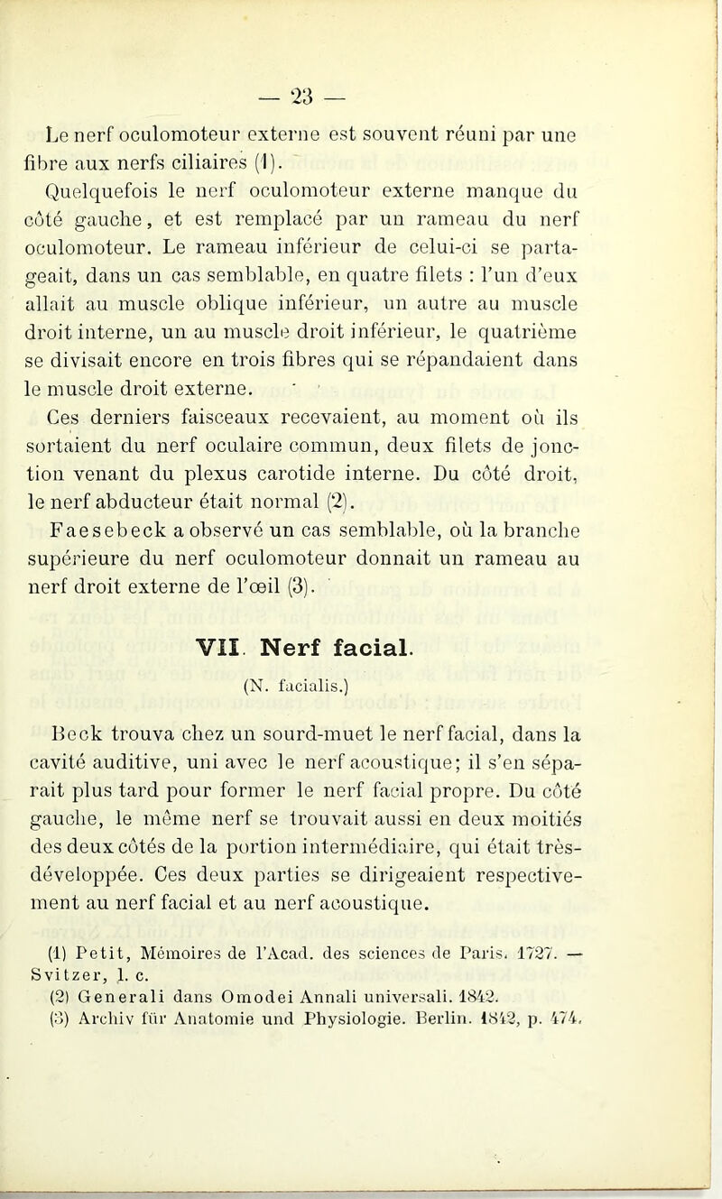— ‘23 — Le nerf oculomoteur externe est souvent réuni par une fibre aux nerfs ciliaires (1). Quelquefois le nerf oculomoteur externe manque du coté gauche, et est remplacé par un rameau du nerf oculomoteur. Le rameau inférieur de celui-ci se parta- geait, dans un cas semblable, en quatre filets : l’un d’eux allait au muscle oblique inférieur, un autre au muscle droit interne, un au muscle droit inférieur, le quatrième se divisait encore en trois fibres qui se répandaient dans le muscle droit externe. Ces derniers faisceaux recevaient, au moment où ils sortaient du nerf oculaire commun, deux filets de jonc- tion venant du plexus carotide interne. Du côté droit, le nerf abducteur était normal (*2). Faesebeck a observé un cas semblable, où la branche supérieure du nerf oculomoteur donnait un rameau au nerf droit externe de l’œil (3). VII Nerf facial. (N. l'acialis.) Beck trouva chez un sourd-muet le nerf facial, dans la cavité auditive, uni avec le nerf acoustique; il s’en sépa- rait plus tard pour former le nerf facial propre. Du côté gauche, le meme nerf se trouvait aussi en deux moitiés des deux côtés de la portion intermédiaire, qui était très- développée. Ces deux parties se dirigeaient respective- ment au nerf facial et au nerf acoustique. (1) Petit, Mémoires de l’Acad. des sciences de Paris, 1727. — Svitzer, 1. c. (2) Generali dans Omodei Annali universali. 1842. (8) Arcliiv fnr Anatomie und Physiologie. Berlin. 1842, p. 474,