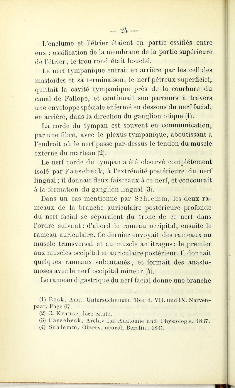 L’enclume et l’étrier étaient en partie ossifiés entre eux : ossification de la membrane de la partie supérieure de l’étrier; le trou rond était bouché. Le nerf tympanique entrait en arrière par les cellules mastoïdes et sa terminaison, le nerf pétreux superficiel, quittait la cavité tympanique près de la courbure du canal de Fallope, et continuait son parcours à travers une enveloppe spéciale enfermé en dessous du nerf facial, en arrière, dans la direction du ganglion otique (1). La corde du tympan est souvent en communication, par une fibre, avec le plexus tympanique, aboutissant à l’endroit où le nerf passe par-dessus le tendon du muscle externe du marteau (2). Le nerf corde du tympan a été observé complètement isolé par Faesebeck, à l’extrémité postérieure du nerf lingual ; il donnait deux faisceaux à ce nerf, et concourait à la formation du ganglion lingual (3). Dans un cas mentionné par Sclilemm, les deux ra- meaux de la branche auriculaire postérieure profonde du nerf facial se séparaient du tronc de ce nerf dans l’ordre suivant : d’abord le rameau occipital, ensuite le rameau auriculaire. Ce dernier envoyait des rameaux au muscle transversal et au muscle antitragus ; le premier aux muscles occipital et auriculaire postérieur. Il donnait quelques rameaux subcutaiiés, et formait des anasto- moses avec le nerf occipital mineur (4). Le rameau digastrique du nerf facial donne une branche (1) Bock, Auat. UiitersucluiniiGii ü)»iu'd. VU. und IX. Nerven- paar. Page G7. (2) G. Krause, loco e-ilato. (3) Faesebeck, Ârcliiv fur Anatomie and Physiologie. 1837. (4) Schlemm, Observ. neurol. Bernlini. 1834.