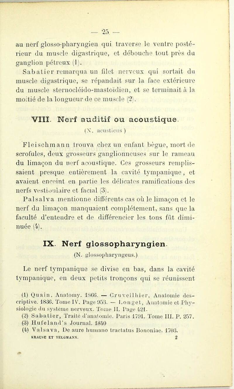 au nerf glosso-pliaryngien qui traverse le ventre posté- rieur du musc'le digastrique, et débouche tout près du ganglion pétreux (1). Sabatier remarqua un filet nerveux qui sortait du muscle digastrique, se répandait sur la face extérieure du muscle steruocléido-mastoïdien, et se terminait à la moitié de la longueur de ce muscle (2). VIIÏ. Nerf auditif ou acoustique. (X. acusticiis ) Fleischraann trouva chez un enfant bègue, mort de scrofules, deux grosseurs ganglionneuses sur le rameau du limaçon du nerf acoustique. Ces grosseurs remplis- saient presque entièrement la cavité tympanique, et avaient enceint en partie les délicates ramifications des nerfs vesti.julaire et facial (3). Palsalva mentionne différents cas où le limaçon et le nerf du limaçon manquaient complètement, sans que la faculté d’entendre et de différencier les tons fût dimi- nuée (4b IX. Nerf glossopharyngien. (N. glossopharyngeus.) Le nerf tympanique se divise en bas, dans la cavité tympanique, en deux petits tronçons qui se réunissent (1) Quain, Anatomy. 1866. — Cruveilliier, Anatomie des- criptive. 1836. Tome IV. Page 953. — Longet, Anatomie et Piiy- siologie du système nerveux. Tome II. Page 421. (2) Sabatier, Traité d’anatomie. Paris 1791. Tome III. P. 257. (3) Hufeland’s Journal. 1840 (4) Valsava, De aure hnmano tractatus Bouoniae. 1703. KliAUSE ET TELGMANN.