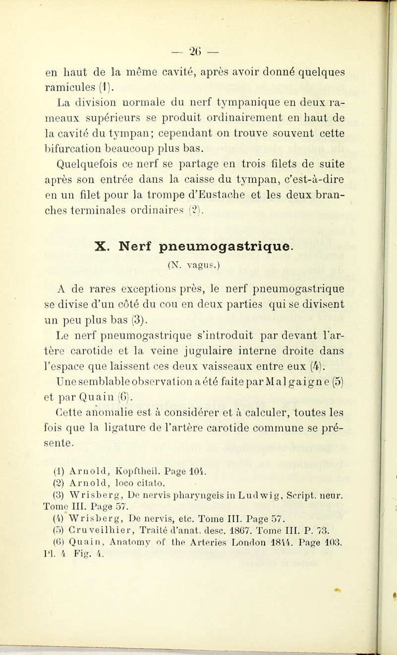 en haut de la même cavité, après avoir donné quelques ramicules (1). La division normale du nerf tympanique en deux ra- meaux supérieurs se produit ordinairement en haut de la cavité du tympan; cependant on trouve souvent cette bifurcation beaucoup plus bas. Quelquefois ce nerf se partage en trois filets de suite après son entrée dans la caisse du tympan, c’est-à-dire en un filet pour la trompe d’Eustache et les deux bran- ches terminales ordinaires ('?). X. Nerf pneumogastrique. (N. vagiis.) A de rares exceptions près, le nerf pneumogastrique se divise d’un côté du cou en deux parties qui se divisent un peu plus bas (3). Le nerf pneumogastrique s’introduit par devant l’ar- tère carotide et la veine jugulaire interne droite dans l’espace que laissent ces deux vaisseaux entre eux (4). Une semblable observation a été faite parMalgaigne (5) et par Qu ai 11 (G). Cette anomalie est à considérer et à calculer, toutes les fois que la ligature de l’artère carotide commune se pré- sente. (1) AriiolcL Kopftheil. Page 104. (2) Arnold, loco citato. (.3) Wrisberg, De nervis pharyngeis in Ludwig, Script, neur. Tome III. Page 57. (4) Wrisberg, De nervis, etc. Tome III. Page 57. (.5) Gruveilhier, Traité d’anat. desc. 1867. Tome III. P. 73. (6) Quain, Anatomy of the Arteries London 1844. Page 103. l’I. 4 Fig. 4.