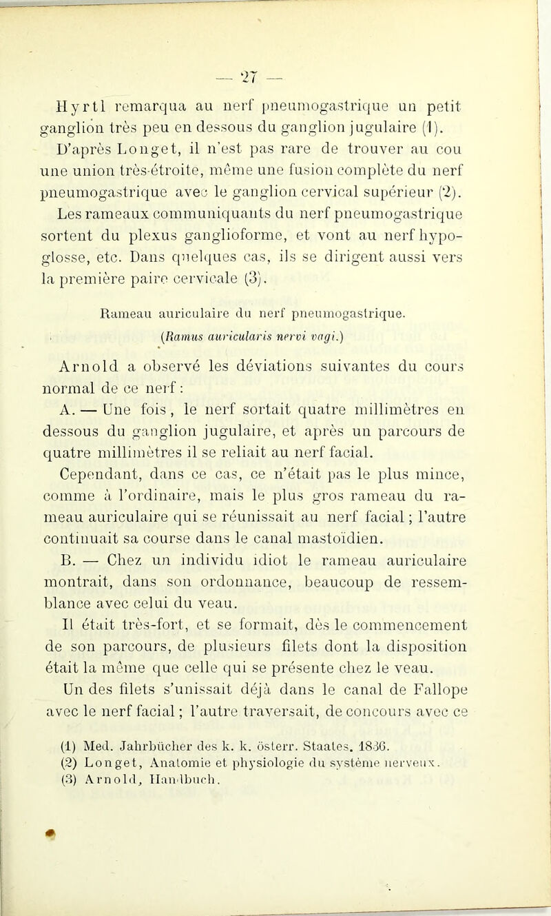 Hyrtl remarqua au nerf imeumogastrique un petit ganglion très peu en dessous du ganglion jugulaire (1). D’après Longet, il n’est pas rare de trouver au cou une union très-étroite, même une fusion complète du nerf pneumogastrique avec le ganglion cervical supérieur (2). Les rameaux communiquants du nerf pneumogastrique sortent du plexus ganglioforme, et vont au nerf hypo- glosse, etc. Dans quelques cas, ils se dirigent aussi vers la première paire cervicale (3). Rameau auriculaire du nerf pneumogastrique. [Ramus auricularis nervi vagi.) Arnold a observé les déviations suivantes du cours normal de ce nerf : A. — Une fois , le nerf sortait quatre millimètres en dessous du ganglion jugulaire, et après un parcours de quatre millimètres il se reliait au nerf facial. Cependant, dans ce cas, ce n’était pas le plus mince, comme à l’ordinaire, mais le plus gros rameau du ra- meau auriculaire qui se réunissait au nerf facial ; l’autre continuait sa course dans le canal mastoïdien. B. — Chez un individu idiot le rameau auriculaire montrait, dans son ordonnance, beaucoup de ressem- blance avec celui du veau. Il était très-fort, et se formait, dès le commencement de son parcours, de plusieurs filets dont la disposition était la même que celle qui se présente chez le veau. Un des filets s’unissait déjà dans le canal de Fallope avec le nerf facial ; l’autre traversait, de concours avec ce (1) Med. Jahrbücher des k. k. ôslerr. Staales. 18-36. (2) Longet, Anatomie et ph3’siologie du système nerveux.