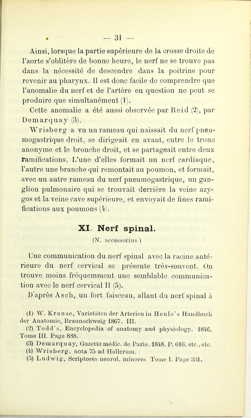 Ainsi, lorsque la partie supérieure de la crosse droite de l’aorte s’oblitère de bonne heure, le nerf ne se trouve pas dans la nécessité de descendre dans la poitrine pour revenir au pharynx. Il est donc facile de comprendre que l’anomalie du nerf et de l’artère en question ne peut se produire que simultanément (1). Cette anomalie a été aussi observée par Reid (2), par Üemarquay (3). Wrisberg a vu un rameau qui naissait du nerf pneu- mogastrique droit, se dirigeait en avant, entre le tronc anonyme et le bronche droit, et se partageait entre deux ramifications. L’une d’elles formait un nerf cardiaque, l’autre une branche qui remontait au poumon, et formait, avec un autre rameau du nerf pneumogastrique, un gan- glion pulmonaire qui se trouvait derrière la veine azy- gos et la veine cave supérieure, et envoyait de fines rami- fications aux poumons (4). XI. Nerf spinal. (N. accessorius.) Une communication du nerf spinal avec la racine anté- rieure du nerf cervical se présente très-souvent. Un trouve moins fréquemment une semblable communica- tion avec le nerf cervical II (5). D'après Ascii, un fort faisceau, allant du nerf spinal à (1) W. Krause, Varietateii der Arterien in Henle’s Handbuch der Anatomie, Braunschweig 1867. III. (2) Todd’s, Encyclopedia of anatomy and physiology. 1846. Tome III. Page 838. (3) Demarquay, Gazette médic. de Paris. 1848. P. 616, etc.,etc. (4) Wrisberg, nota 75 ad Ilallerum. (5) Ludwig, Scriptores neurol. minores Tome I. Page 331.