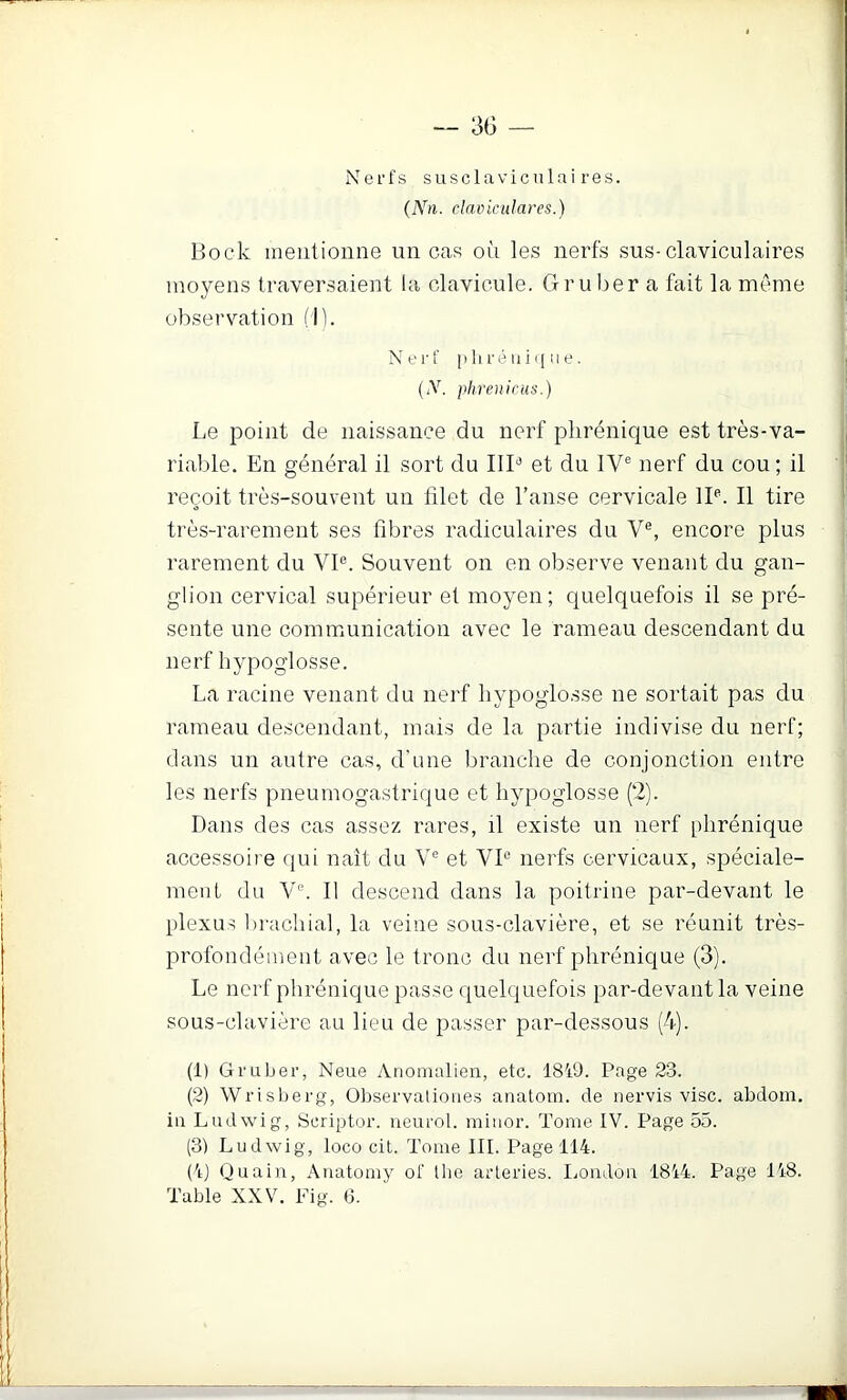 Nerfs susclaviculai res. clnviculares.) Bock mentionne un cas où les nerfs sus-claviculaires moyens traversaient la clavicule. Gruber a fait la même observation (11. Nerf P 11 ré ni i| ne. (iV. phrenicus.) Le point de naissance du nerf phrénique est très-va- riable. En général il sort du IIP et du IV® nerf du cou ; il reçoit très-souvent un filet de l’anse cervicale IP. Il tire très-rarement ses fibres radiculaires du V®, encore plus rarement du VP. Souvent on en observe venant du gan- glion cervical supérieur et moyen; quelquefois il se pré- sente une communication avec le rameau descendant du nerf hypoglosse. La racine venant du nerf hypoglosse ne sortait pas du rameau descendant, mais de la partie indivise du nerf; dans un autre cas, d’une branche de conjonction entre les nerfs pneumogastrique et hypoglosse (2). Dans des cas assez rares, il existe un nerf phrénique accessoire qui naît du V® et VP nerfs cervicaux, spéciale- ment du V®. 11 descend dans la poitrine par-devant le plexus lirachial, la veine sous-clavière, et se réunit très- profondément avec le tronc du nerf phrénique (3). Le nerf phrénique passe quelquefois par-devant la veine sous-clavière au lieu de passer par-dessous (4). (1) Gruber, Neue Anomalien, etc. 1819. Page 23. (2) Wrisberg, Observatioiies anatom. de nervis vise, abdom. iu Ludwig, Scriptor. neurol. miuor. Tome IV. Page 55. (3) Ludwig, loco cit. Tome III. Page 114. (Ij Quain, Auatomy of llie arteries. liOiidou 1814. Page 148. Table XXV. Fig. 6.