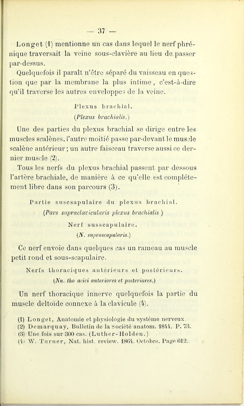 Longet (1) mentionne un cas dans lequel le nerf phré- nique traversait la veine sous-clavière au lieu de passer par-dessus. Quelquefois il paraît n’ôtre séparé du vaisseau en ques- tion que par la membrane la plus intime, c’est-à-dire qu’il traverse les autres enveloppes de la veine. Plexus Lr a chiai. {Plexus brachialis.) Une des parties du plexus brachial se dirige entre les muscles scalènes, l’autre moitié passe par-devant le muscle scalèhe antérieur ; un autre faisceau traverse aussi ce der- nier muscle (2). Tous les nerfs du plexus brachial passent par-dessous Tartère brachiale, de manière à ce qu’elle est complète- ment libre dans son parcours (3). Partie suscsapulaire du plexus brachial. {Pars supraclavicularis plexus brachialis ) Nerf susscapulaire. (A, suprciscapularis.) Ce nerf envoie dans quelques cas un rameau au muscle , petit rond et sous-scapulaire. Nerfs tlioraciques antérieurs et postérieurs. (A’«. tho aeici anteriores et posteriores.) Un nerf thoracique innerve quelquefois la partie du muscle deltoïde connexe à la clavicule (4). (1) Longet, Anatomie et physiologie du •système nerveux, (2) Demarquay, Bulletin de laïiociété anatom. 18M. P. 73. (3) Une fois sur 300 cas. (Luther-Holden. ) ('n \V. Turner, Nat. hist. review. 1864. üctohre. Page 612.