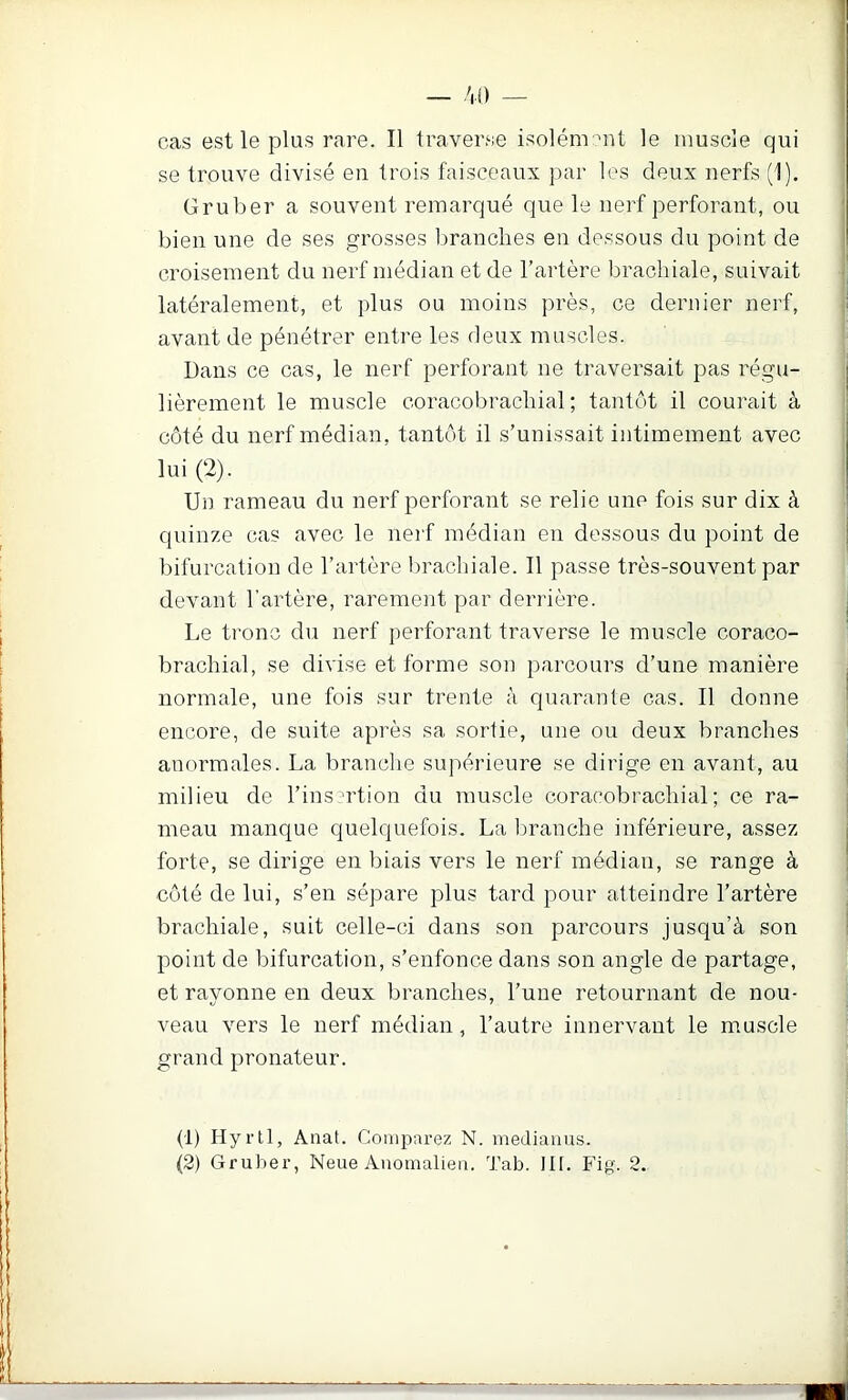 se trouve divisé en trois faisceaux par les deux nerfs (1). Gruber a souvent remarqué que le nerf perforant, ou bien une de ses grosses branches en dessous du point de croisement du nerf médian et de l’artère brachiale, suivait latéralement, et plus ou moins près, ce dernier nerf, avant de pénétrer entre les deux muscles. Dans ce cas, le nerf perforant ne traversait pas régu- lièrement le muscle coracobrachial ; tantôt il courait à côté du nerf médian, tantôt il s’unissait intimement avec lui (2). Un rameau du nerf perforant se relie une fois sur dix à quinze cas avec le nerf médian en dessous du point de bifurcation de l’artère brachiale. Il passe très-souvent par devant l’artère, rarement par derrière. Le tronc du nerf perforant traverse le muscle coraco- brachial, se divise et forme son parcours d’une manière normale, une fois sur trente à quarante cas. Il donne encore, de suite après sa sortie, une ou deux branches anormales. La branche supérieure se dirige en avant, au milieu de l’insertion du muscle coracobrachial; ce ra- meau manque quelquefois. La branche inférieure, assez forte, se dirige en biais vers le nerf médian, se range à côté de lui, s’en sépare plus tard pour atteindre l’artère brachiale, suit celle-ci dans son parcours jusqu’à son point de bifurcation, s’enfonce dans son angle de partage, et rayonne en deux branches, l’une retournant de nou- veau vers le nerf médian, l’autre innervant le muscle grand pronateur. (1) Hyrtl, Anat. Compai’ez N. medianus. (2) Gruber, Neue Anomalieu. Tab. III. Fig. 2.