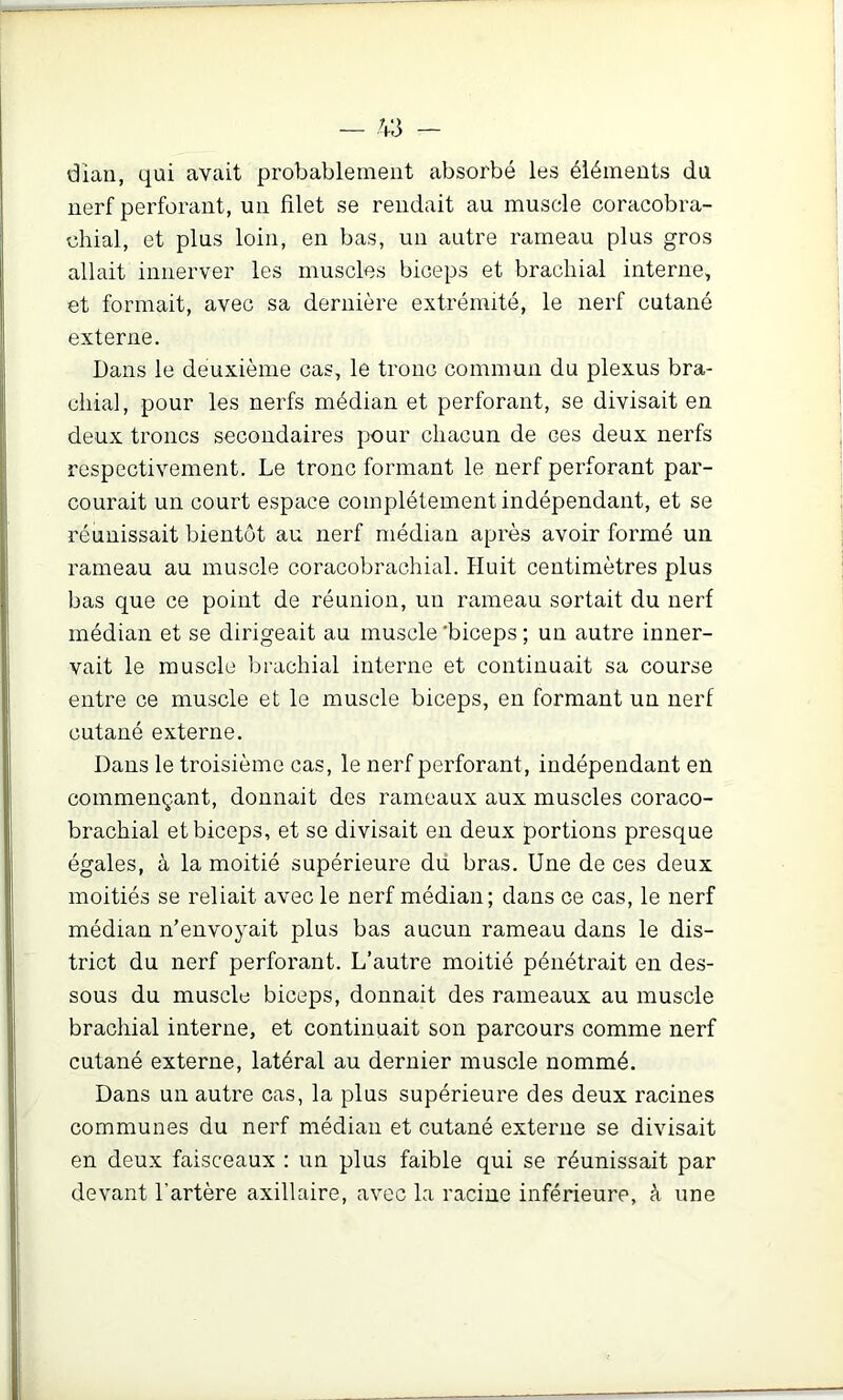 dian, qui avait probablement absorbé les éléments du nerf perforant, un filet se rendait au muscle coracobra- chial, et plus loin, en bas, un autre rameau plus gros allait innerver les muscles biceps et brachial interne, et formait, avec sa dernière extrémité, le nerf cutané externe. Dans le deuxième cas, le tronc commun du plexus bra- chial, pour les nerfs médian et perforant, se divisait en deux troncs secondaires pour chacun de ces deux nerfs respectivement. Le tronc formant le nerf perforant par- courait un court espace complètement indépendant, et se réunissait bientôt au nerf médian après avoir formé un rameau au muscle coracobrachial. Huit centimètres plus bas que ce point de réunion, un rameau sortait du nerf médian et se dirigeait au muscle 'biceps ; un autre inner- vait le muscle brachial interne et continuait sa course entre ce muscle et le muscle biceps, en formant un nerf cutané externe. Dans le troisième cas, le nerf perforant, indépendant en commençant, donnait des rameaux aux muscles coraco- brachial et biceps, et se divisait en deux portions presque égales, à la moitié supérieure dû bras. Une de ces deux moitiés se reliait avec le nerf médian; dans ce cas, le nerf médian n’envoyait plus bas aucun rameau dans le dis- trict du nerf perforant. L’autre moitié pénétrait en des- sous du muscle biceps, donnait des rameaux au muscle brachial interne, et continuait son parcours comme nerf cutané externe, latéral au dernier muscle nommé. Dans un autre cas, la plus supérieure des deux racines communes du nerf médian et cutané externe se divisait en deux faisceaux : un plus faible qui se réunissait par devant l’artère axillaire, avec la racine inférieure, à une