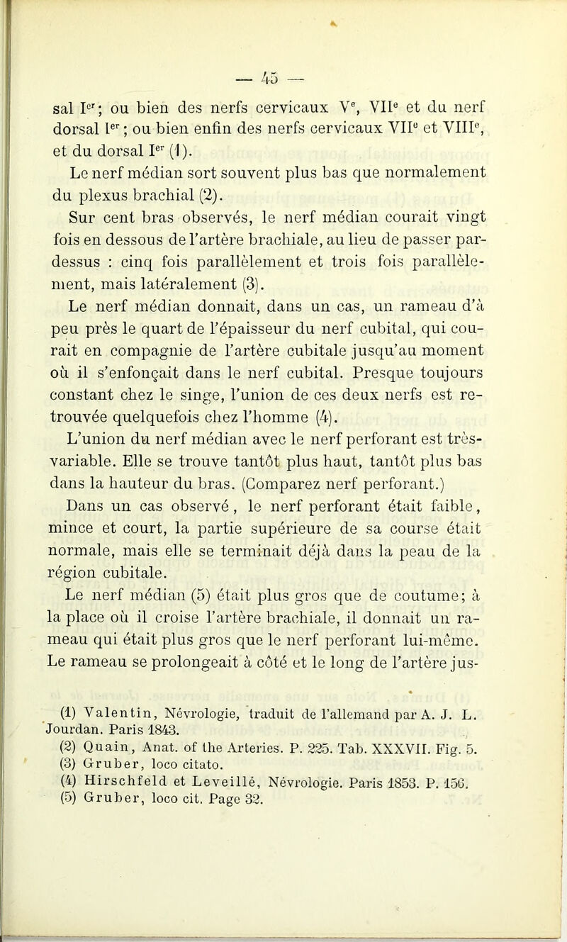 sal P'; ou bien des nerfs cervicaux V% VII® et du nerf dorsal l®'' ; ou bien enfin des nerfs cervicaux VII® et VIII®, et du dorsal I®'' (1). Le nerf médian sort souvent plus bas que normalement du plexus brachial (2). Sur cent bras observés, le nerf médian courait vingt fois en dessous de l’artère brachiale, au lieu de passer par- dessus : cinq fois parallèlement et trois fois parallèle- ment, mais latéralement (3). Le nerf médian donnait, dans un cas, un rameau d’à peu près le quart de l’épaisseur du nerf cubital, qui cou- rait en compagnie de l’artère cubitale jusqu’au moment où il s’enfonçait dans le nerf cubital. Presque toujours constant chez le singe, l’union de ces deux nerfs est re- trouvée quelquefois chez l’homme (4). L’union du nerf médian avec le nerf perforant est très- variable. Elle se trouve tantôt plus haut, tantôt plus bas dans la hauteur du bras. (Comparez nerf perforant.) Dans un cas observé , le nerf perforant était faible, mince et court, la partie supérieure de sa course était normale, mais elle se terminait déjà dans la peau de la région cubitale. Le nerf médian (5) était plus gros que de coutume; à la place où il croise l’artère brachiale, il donnait un ra- meau qui était plus gros que le nerf perforant lui-même. Le rameau se prolongeait à côté et le long de l’artère jus- (1) Valentin, Névrologie, traduit de l’allemand par A. J. L. 'Jourdan. Paris 1843. (2) Quain, Anat. of the Arteries. P. 225. Tab. XXXVII. Fig. 5. (3) Gruber, loco citato. (4) Hirschfeld et Leveillé, Névrologie. Paris 1853. P. 156. (5) Gruber, loco cit, Page 32.