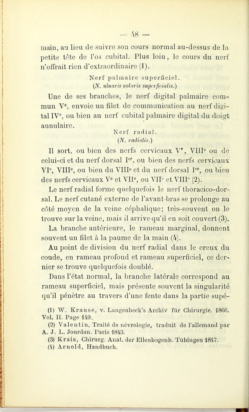 main, an lien de suivre son cours normal au-dessus de la petite tête de l’os cubital. Plus loin, le cours du nerf n’offrait rien d’extraordinaire (1). Nerf palmaire superficiel. {N. ulnaris volaris superfirAalis.) Une de ses branches, le nerf digital palmaire com- mun V®, envoie un filet de communication au nerf digi- tal IV®, ou bien au nerf cubital palmaire digital du doigt annulaire. Nerf radial. {N. radialis.) Il sort, ou bien des nerfs cervicaux V”, VHP ou de celui-ci et du nerf dorsal 1, ou bien des nerfs cervicaux VI®, VIII®, ou bien du VIII® et du nerf dorsal Pb ou bien des nerfs cervicaux V® et VIP, ou VIP et VHP (2). Le nerf radial forme quelquefois le nerf tlioracico-dor- sal. Le nerf cutané externe de l’avant-bras se prolonge au côté moyen de la veine céphalique; très-souvent on le trouve sur la veine, mais il arrive qu’il eu soit couvert (3). La branche antérieure, le rameau marginal, donnent souvent un filet à la paume de la main (4). Au point de division du nerf radial dans le creux du coude, en rameau profond et rameau superficiel, ce der- nier se trouve quelquefois doublé. Dans l’état normal, la branche latérale correspond au rameau superficiel, mais présente souvent la singularité qu’il pénètre au travers d’une fente dans la partie supé- (1) W. Krause, v. Langenbeck’s Archiv für Chirurgie. 1866. Vol. II. Page 149. (2) Valentin, Traité de névrologie, traduit de l’allemand par A. J. L. Jourdan. Paris 1843. (3) Krais, Ghirurg. Auat. der Ellenbogenb. Tübingen 1847.