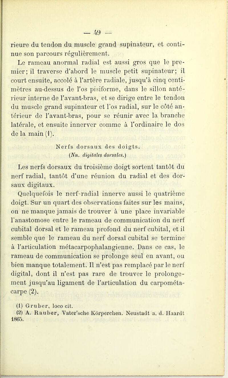 rieure du tendon du muscle grand supinateur, et conti- nue son parcours régulièrement. Le rameau anormal radial est aussi gros que le pre- mier; il traverse d’abord le muscle petit supinateur; il court ensuite, accolé à l’artère radiale, jusqu’cà cinq centi- mètres au-dessus de l’os pisiforme, dans le sillon anté- lieur interne de l’avant-bras, et se dirige entre le tendon du muscle grand supinateur et l’os radial, sur le côté an- térieur de l’avant-bras, pour se réunir avec la branche latérale, et ensuite innerver comme à l’ordinaire le dos de la main (I). Nerfs dorsaux des doigts. {Nn. digitales dorsales.) Les nerfs dorsaux du troisième doigt sortent tantôt du nerf radial, tantôt d’une réunion du radial et des dor- saux digitaux. Quelquefois le nerf'radial innerve aussi le quatrième doigt. Sur un quart des observations faites sur les mains, on ne manque jamais de trouver à une place invariable l’anastomose entre le rameau de communication du nerf cubital dorsal et le rameau profond du nerf cubital, et il semble que le rameau du nerf dorsal cubital se termine à l’articulation métacarpophalangienne. Dans ce cas, le rameau de communication se prolonge seul en avant, ou bien manque totalement. Il n’est pas remplacé par le nerf digital, dont il n’est pas rare de trouver le prolonge- ment jusqu’au ligament de l’articulation du carpométa- carpe (2). (1) Gruber, loco cit. (2) A. Rauber, Vater’sche Kôrperchen. Neustadt a. d. Haardl 1865.