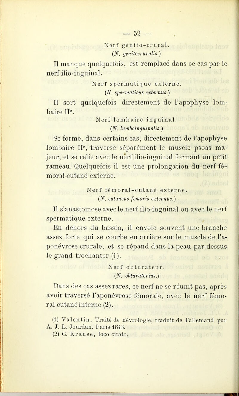 Nerf génito-crural. (N. genitocruralis.) Il manque quelquefois, est remplacé dans ce cas par le nerf ilio-inguinal. Nerf spermatique externe. {N. spermaticus externus.) Il sort quelquefois directement de l’apophyse lom- baire II®. Nerf lombaire inguinal. {N. lumboing^imalis.) Se forme, dans certains cas, directement de l’apophyse lombaire II®, traverse séparément le muscle psoas ma- jeur, et se relie avec le nerf ilio-inguinal formant un petit rameau. Quelquefois il est une prolongation du nerf fé- moral-cutané externe. Nerf fémoral-cutané externe. {N. cutaneus femoris externus.) Il s’anastomose avec le nerf ilio-inguinal ou avec le nerf spermatique externe. En dehors du bassin, il envoie souvent une branche assez forte qui se courbe en arrière sur le muscle de l’a- ponévrose crurale, et se répand dans la peau par-dessus le grand trochanter (1). Nerf obturateur. {N. obturatorius.) Dans des cas assez rares, ce nerf ne se réunit pas, après avoir traversé l’aponévrose fémorale, avec le nerf fémo- ral-cutané interne (2). (1) Valentin, Traité de névrologie, traduit de l’allemand par A. J. L. Jourdan. Paris 1843. (2) G. Krause, loco citato.