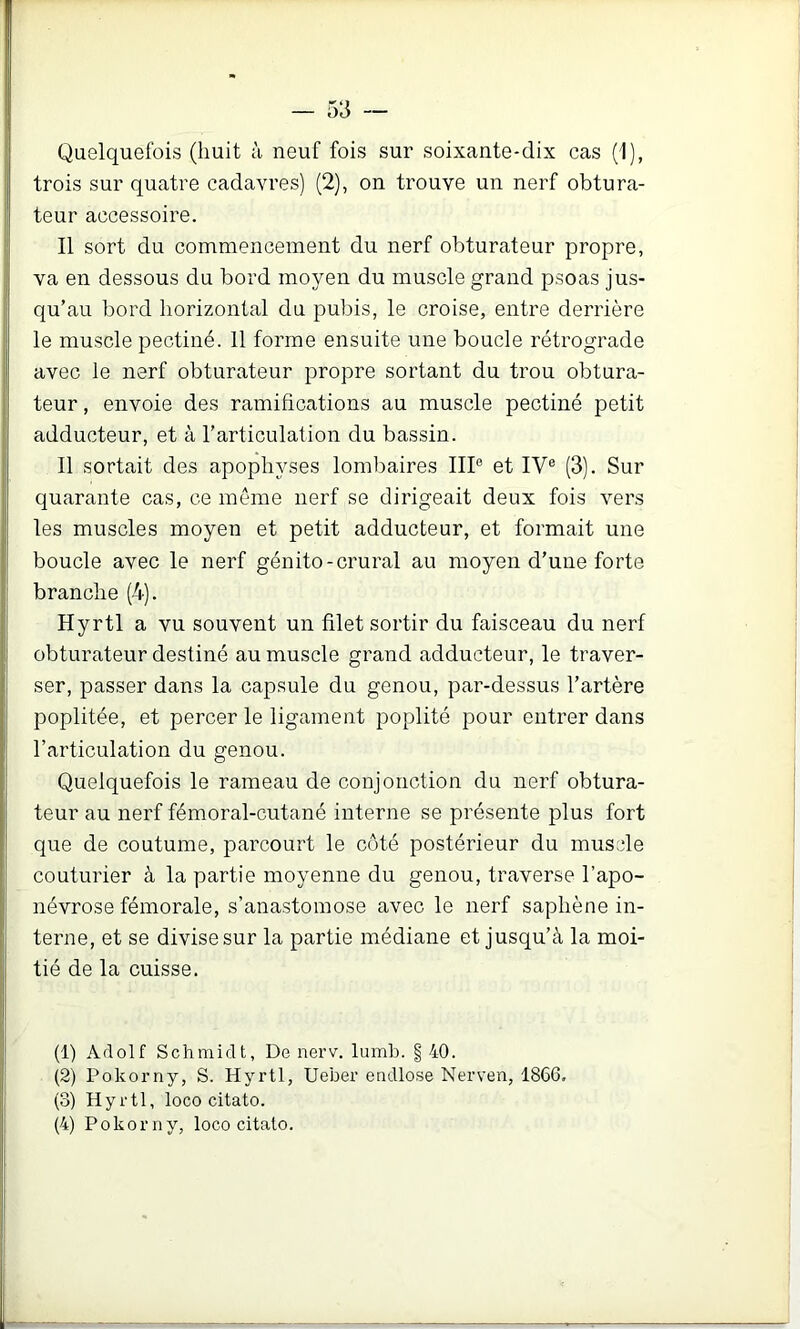 Quelquefois (huit à neuf fois sur soixante-dix cas (1), trois sur quatre cadavres) (2), on trouve un nerf obtura- teur accessoire. Il sort du commencement du nerf obturateur propre, va en dessous du bord moyen du muscle grand psoas jus- qu’au bord horizontal du pubis, le croise, entre derrière le muscle pectiné. 11 forme ensuite une boucle rétrograde avec le nerf obturateur propre sortant du trou obtura- teur , envoie des ramifications au muscle pectiné petit adducteur, et à l’articulation du bassin. Il sortait des apophyses lombaires IIP et IV® (3). Sur quarante cas, ce même nerf se dirigeait deux fois vers les muscles moyen et petit adducteur, et formait une boucle avec le nerf génito-crural au moyen d’une forte branche (4). Hyrtl a vu souvent un filet sortir du faisceau du nerf obturateur destiné au muscle grand adducteur, le traver- ser, passer dans la capsule du genou, par-dessus l’artère poplitée, et percer le ligament poplité pour entrer dans l’articulation du genou. Quelquefois le rameau de conjonction du nerf obtura- teur au nerf fémoral-cutané interne se présente plus fort que de coutume, parcourt le côté postérieur du muscle couturier à la partie moyenne du genou, traverse l’apo- névrose fémorale, s’anastomose avec le nerf saphène in- terne, et se divise sur la partie médiane et jusqu’à la moi- tié de la cuisse. (1) Adolf Schmidt, De nerv. lumb. § 40. (2) Pokorny, S. Hyrtl, Ueber eadlose Nerven, 186G, (3) Hyrtl, loco citato. (4) Pokorny, loco citato.