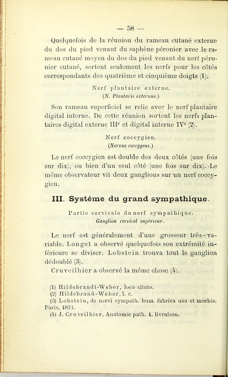 Quelquefois de la réunion du rameau cutané externe du dos du pied venant du saphène péronier avec le ra- meau cutané moyen du dos du pied venant du nerf péro- nier cutané, sortent seulement les nerfs pour les côtés correspondants des quatrième et cinquième doigts (1), Nerf plantaire externe. {N. Planlaris externus.) Son rameau superficiel se relie avec le nerf plantaire digital interne. De cette réunion sortent les nerfs plan- taires digital externe III® et digital interne IV® (2). Nerf coccygien. {Nervus coccygeus.) Le nerf coccygien est double des deux côtés (une fois sur dix), ou bien d’un seul côté (une fois sur dix). -Le même observateur vit deux ganglions sur un nerf coccy- gien. III. Système du grand sympathique. Partie cervicale du nerf sympathique. Ganglion cervical supérieur. Le nerf est généralement d’une grosseur très-va- riable. Longet a observé quelquefois son extrémité in- férieure se diviser. Lobstein trouva tout le ganglion dédoublé (3). Cruveilliier a observé la meme chose (4). (1) Hildebrandt-Weber, loco cilato. (2) Hildebrand-Weber, 1. c. (3) Lobstein, de nervi sympath. hum. fabi’ica usu et morbis. Paris, 1833. (4) J. Gruveilhier, Anatomie path. 1. livraison.