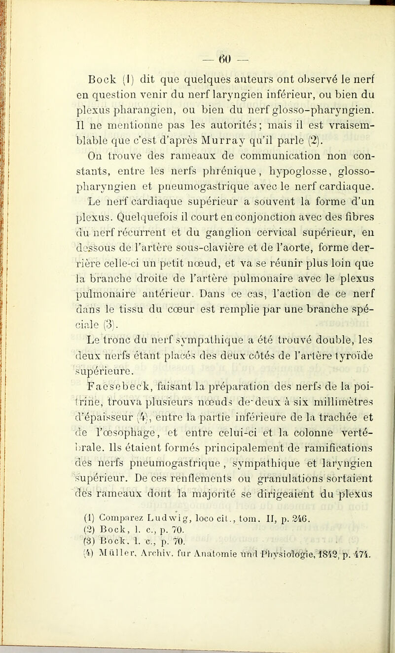 en question venir du nerf laryngien inférieur, ou bien du plexus pliarangien, ou bien du nerf glosso-pharyngien. Il ne mentionne pas les autorités ; mais il est vraisem- blable que c’est d’après Murray qu’il parle (2). On trouve des rameaux de communication non con- stants, entre les nerfs phrénique, hypoglosse, glosso- pharyngien et pneumogastrique avec le nerf cardiaque. Le nerf cardiaque supérieur a souvent la forme d’un plexus. Quelquefois il court en conjonction avec des libres du nerf récurrent et du ganglion cervical supérieur, en dessous de l’artère sous-clavière et de l’aorte, forme der- rière celle-ci un petit nœud, et va se réunir plus loin que la branche droite de l’artère pulmonaire avec le plexus pulmonaire antérieur. Dans ce cas, l’action de ce nerf dans le tissu du cœur est remplie par une branche spé- ciale (3). Le tronc du nerf sympathique a été trouvé double, les deux nerfs étant placé.s des deux côtés de l’artère tyroïde .supérieure. Faesebeck, faisant la préparation des nerfs de la poi- trine, trouva plusieurs nœuds de*deux à six millimètres d’épaisseur (4), entre la partie inféiâeure de la trachée et de l’œsophage, et entre celui-ci et la colonne verté- i;rale. Ils étaient formés principalement de ramifications des nerfs pneumogastrique , sympathique et laryngien supérieur. De ces renflements ou granulations sortaient des rameaux dont la majorité se dirigeaient du plexus (1) Comparez Ludwig, loco cil., tom. Il, p. 246. (2) Bock, 1. c., p. 70. (3) Bock. 1. c., p. 70. !4) Müller, Airhiv. fur Anatomie und Physiologie, 1842, p. 474.