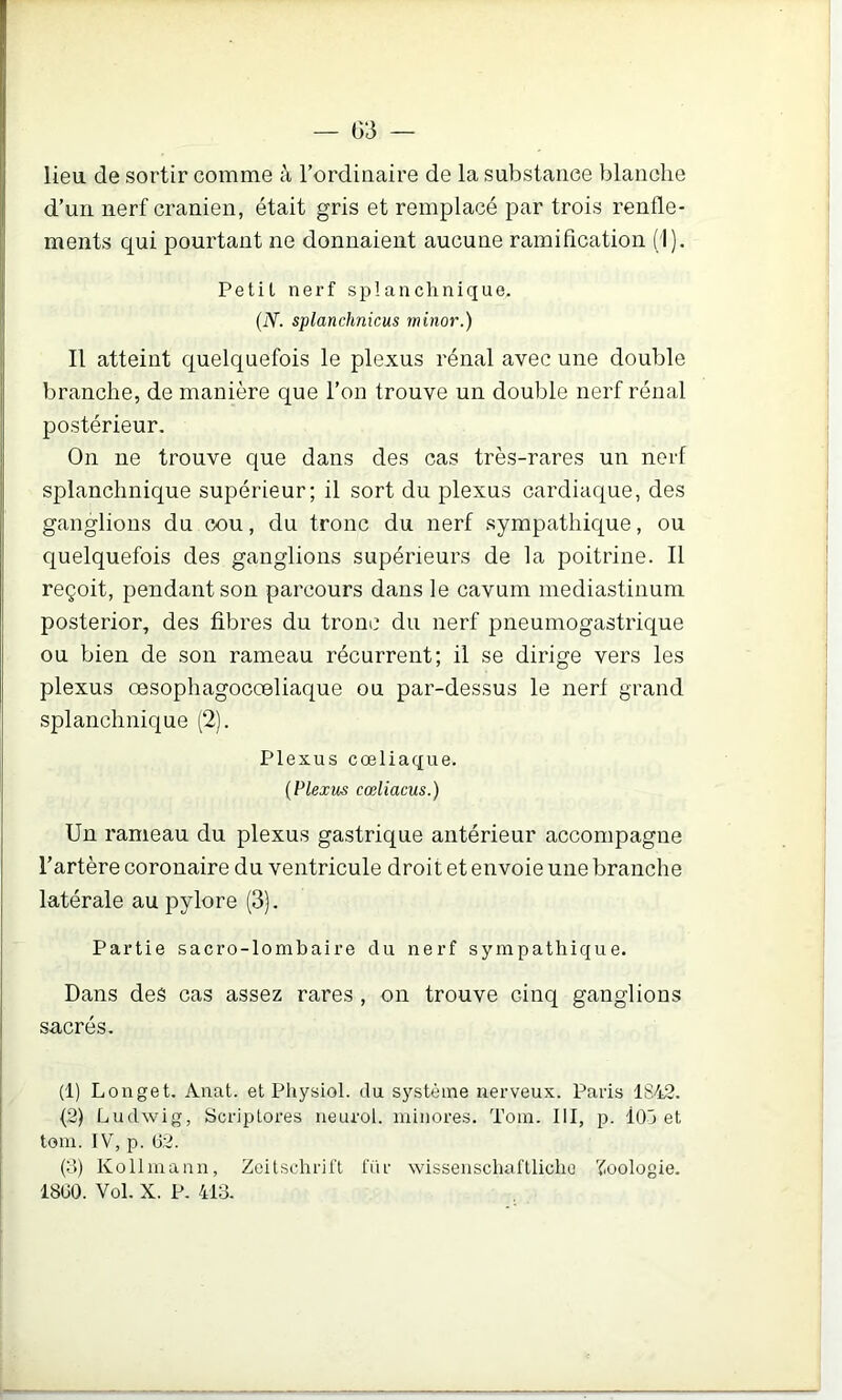 lieu de sortir comme à l’ordinaire de la substance blanche d’un nerf crânien, était gris et remplacé par trois rende- ments qui pourtant ne donnaient aucune ramification (1). Petil nerf splanchnique. (iY. splanchnicus minor.) Il atteint quelquefois le plexus rénal avec une double branche, de manière que l’on trouve un double nerf rénal postérieur. On ne trouve que dans des cas très-rares un nerf splanchnique supérieur; il sort du plexus cardiaque, des ganglions du cx)u, du tronc du nerf sympathique, ou quelquefois des ganglions supérieurs de la poitrine. Il reçoit, pendant son parcours dans le cavum mediastinum posterior, des fibres du tronc dn nerf pneumogastrique ou bien de son rameau récurrent; il se dirige vers les plexus œsophagocœliaque ou par-dessus le nerf grand splanchnique (2). Plexus cœliaque. {Plexus cœliacus.) Un rameau du plexus gastrique antérieur accompagne l’artère coronaire du ventricule droit et envoie une branche latérale au pylore (3). Partie sacro-lombaire du nerf sympathique. Dans des cas assez rares, on trouve cinq ganglions sacrés. (1) Longet. Allât, et Physiol. du système nerveux. Paris 1842. (2) Ludwig, Scriplores neurol. minores. Tora. III, p. IOj et tom. IV, p. G2. (3) Kollmann, Zeitschrift für wissenschaftlicho 'Zoologie. 18G0. Vol. X. P. 413.