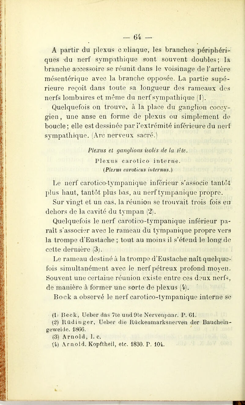 A partir du plexus cieliaque, les branches périphéri- ques du nerf sympathique sont souvent doubles; la branche accessoire se réunit dans le voisinage de l’artère mésentérique avec la branche opposée. La partie supé- rieure reçoit dans toute sa longueur des rameaux de.s nerfs lombaires et meme du nerf sympathique (1). Quelquefois on trouve, à la i^lace du ganglion coccy- gien, une anse en forme de plexus ou simplement de boucle; elle est dessinée par l’extrémité inférieure du nerf sympathique. (Arc nerveux sacré.) Plexus el gançilioas isolés de la icle. Plexus c a r O t i c O interne. [Plexus caroticus internus.) Le nerf carotico-tympanique inférieur s’associe tantôt plus haut, tantôt plus bas, au nerf tympanique propre. Sur vingt et un cas, la réunion se trouvait trois fois en dehors de la cavité du tympan (2). Quelquefois le nerf carotico-tj^mpanique inférieur pa- raît s’associer avec le rameau du tympanique propre vers la trompe d’Eustache ; tout au moins il s’étend le long de cette dernière (3j. Le rameau destiné à la trompe d'Eustache naît quelque- fois simultanément avec le nerf pétreux profond moyen. Souvent une certaine réunion existe entre ces deux nerfs, de manière à former une sorte de plexus (4). Bock a observé le nerf carotico-tympanique interne se (1) Beck, Ueber das 7te undOte Nervenjiaat’. P. 61. (2) Piüdinger, Ueber die Rüokeamarksiierven der Bauchein- geweide. 1866. (.3) Arnold, 1. c. Q) Arnold. Kopftheil, etc. 1830. P. 104.