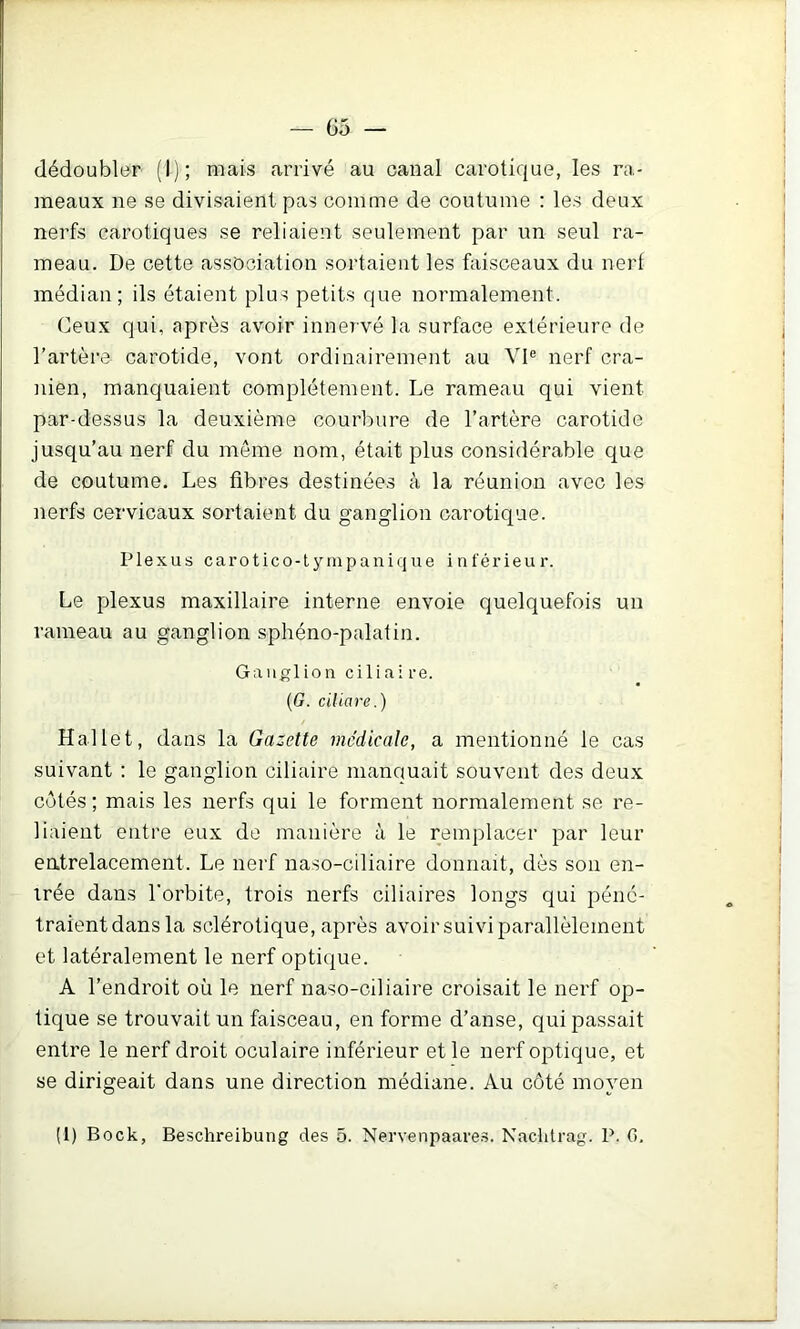 dédoubler (I); mais arrivé au canal carotique, les ra- meaux ne se divisaient pas comme de coutume : les deux nerfs carotiques se reliaient seulement par un seul ra- meau. De cette association sortaient les faisceaux du nert médian; ils étaient plus petits que normalement. Ceux qui, après avoir innervé la surface extérieure de l’artère carotide, vont ordinairement au VI® nerf crâ- nien, manquaient complètement. Le rameau qui vient par-dessus la deuxième courbure de l’artère carotide jusqu’au nerf du meme nom, était plus considérable que de coutume. Les fibres destinées à la réunion avec les nerfs cervicaux sortaient du ganglion carotique. Plexus carotico-tympanique inférieur. Le plexus maxillaire interne envoie quelquefois un rameau au ganglion sphéno-palatin. Ganglion ciliai re. (G. ciliare.) Hallet, dans la Gazette medicale, a mentionné le cas suivant : le ganglion ciliaire manquait souvent des deux côtés ; mais les nerfs qui le forment normalement se re- liaient entre eux de manière à le remplacer par leur eatrelacement. Le nerf naso-ciliaire donnait, dès son en- trée dans l'orbite, trois nerfs ciliaires longs qui péné- traient dans la sclérotique, après avoir suivi parallèlement et latéralement le nerf optique. A l’endroit où le nerf naso-ciliaire croisait le nerf op- tique se trouvait un faisceau, en forme d’anse, qui passait entre le nerf droit oculaire inférieur et le nerf optique, et se dirigeait dans une direction médiane. Au côté moyen (1) Bock, Beschreibung des 5. Nervenpaares. Nacbtrag. P. G.