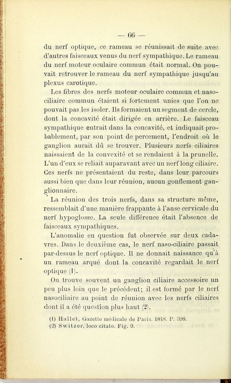 du nerf optique, ce rameau se réunissait de suite avec d’autres faisceaux venus du nerf sympathique. Le rameau du nerf moteur oculaire commun était normal. On pou- vait retrouver le rameau du nerf sympathique jusqu’au plexus carotique. Les fibres des nerfs moteur oculaire commun et naso- ciliaire commun étaient si fortement unies que l’on ne pouvait pas les isoler. Ils formaient un segment de cercle, dont la concavité était dirigée en arrière. Le faisceau sympathique entrait dans la concavité, et indiquait pro- bablement, par son point de percement, l’endroit où le ganglion aurait du se trouver. Plusieurs nerfs ciliaires naissaient de la convexité et se rendaient à la prunelle. L’un d’eux se reliait auparavant avec un nerf long ciliaire. Ces nerfs ne présentaient du reste, dans leur parcours aussi bien que dans leur réunion, aucun gonflement gan- glionnaire. La réunion des trois nerfs, dans sa structure même, ressemblait d’une manière frappante à l’anse cervicale du nerf hypoglosse. La seule différence était l’absence de faisceaux sympathiques. L’anomalie en question fut observée sur deux cada- vres. Dans le deuxième cas, le nerf naso-ciliaire passait par-dessus le nerf optique. Il ne donnait naissance qu’à un rameau arqué dont la concavité regardait le nerf optique (I). On trouve souvent un ganglion ciliaire accessoire un peu plus loin que le précédent; il est formé par le nerf nasociliaire au point de réunion avec les nerfs ciliaires dont il a été question plus haut (2). (1) Hallet, Gazette médicale de Paris. 1818. P. o'J8. <2) Switzer, loco cilato. Fig. 9.