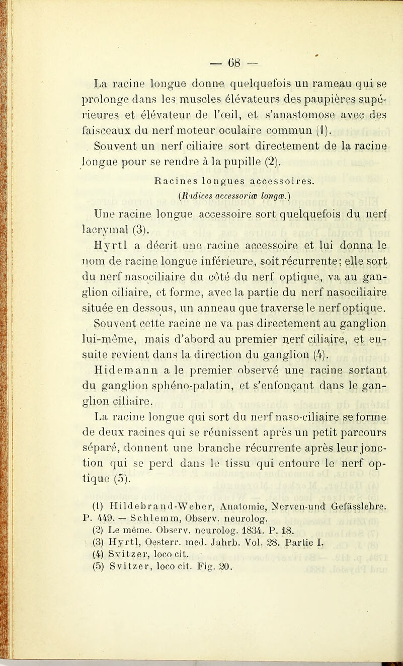 G8 — La racine longue donn-e quelquefois un rameau qui se prolonge dans les muscles élévateurs des paupières supé- rieures et élévateur de l’œil, et s’anastomose avec des faisceaux du nerf moteur oculaire commun (1). Souvent un nerf ciliaire sort directement de la racine longue pour se rendre à la pupille (2). Racines longues accessoires. {R'idices accessoriœ lovgœ.) Une racine longue accessoire sort quelquefois du nerf lacrymal (3). Hyrtl a décrit une racine accessoire et lui donna le nom de racine longue inférieure, soit récurrente; elle so^t du nerf nasociliaire du côté du nerf optique, va au gan- glion ciliaire, et forme, avec la partie du nerf nasociliaire située en dessous, un anneau que traverse le nerf optique. Souvent cette racine ne va pas directement au ganglion lui-meme, mais d’abord au premier n.erf ciliaire, et en- suite revient dans la direction du ganglion (4). Hidemann a le premier observé une racine sortant du ganglion spliéno-palatin, et s’enfonçant dans le gan- glion ciliaire. La racine longue qui sort du nei'f naso-ciliaire se forme de deux racines qui se réunissent après un petit parcours séparé, donnent une branche récurrente après leur jonc- tion qui se perd dans le tissu qui entoure le nerf op- tique (5). (l) Hildebrand-Weber, Anatomie, Nerven-und Gefàsslehre. P. 449. — Schlemm, Observ. neurolog. (3) Le même. Observ. neurolog. 1834. P. 18. (3) Ilyrtl, Oesterr. med. Jahrb. Vol. 28. Partie I. (4) Svitzer, loco cit. (5) Svitzer, loco cit. Fig. 20.