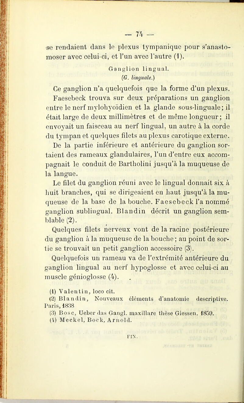 •se rendaient dans le plexus tympanique pour s’anasto- moser avec celui-ci, et l’un avec l’autre (1). Ganglion lingual. (G. linguale.) Ce ganglion n’a quelquefois que la forme d’un plexus. Faesebeck trouva sur deux préparations un ganglion entre le nerf myloliyoïdien et la glande sous-linguale; il était large de deux millimètres et de même longueur; il envoyait un faisceau au nerf lingual, un autre à la corde du tympan et quelques filets au plexus carotique externe. De la partie inférieure et antérieure du ganglion sor- taient des rameaux glandulaires, l’un d’entre eux accom- pagnait le conduit de Bartholini jusqu’à la muqueuse de la langue. Le filet du ganglion réuni avec le lingual donnait six à huit branches, qui se dirigeaient en haut jusqu’à la mu- queuse de la base de la bouche. Faesebeck l’a nommé ganglion sublingual. Blandin décrit un ganglion sem- blable (2). Quelques filets nerveux vont de la racine postérieure du ganglion à la muqueuse de la bouche ; au point de sor- tie se trouvait un petit ganglion accessoire (3). Quelquefois un rameau va de l’extrémité antérieure du ganglion lingual au nerf hypoglosse et avec celui-ci au muscle génioglosse (4). (1) Valentin, loco cit. (2) Blandin, Nouveaux éléments d’anatomie descrijDtive. Paris, 1838 (3) Bosc, Ueber (las Gangl. maxillare thèse Giessen. 1859. (4) Meckol, Bock, Arnold. FIX.