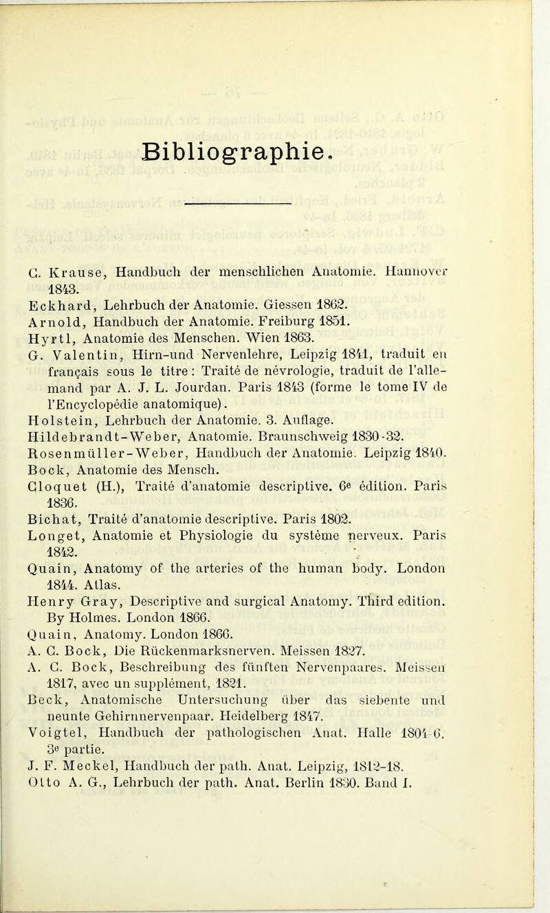 Bibliographie G. Krause, Handbuch der menschlichen Anatomie. Hamiovci- 1843. Eckhard, Lehrbuch der Anatomie. Giessen 1862. Arnold, Handbuch der Anatomie. Freiburg 1851. Hyrtl, Anatomie des Menschen. Wien 1863. G. Valentin, Hirn-und Nervenlehre, Leipzig 1841, traduit eu français sous le titre : Traité de névrologie, traduit de l’alle- mand par A. J. L. Jourdan. Paris 1843 (forme le tome IV de l’Encyclopédie anatomique). Holstein, Lehrbuch der Anatomie. 3. Auflage. Hildebrandt-Weber, Anatomie. Braunschweig 1830-32. Rosenmüller-Weber, Handbuch der Anatomie. Leipzig 1840. Bock, Anatomie des Mensch. Gloquet (H.), Traité d’anatomie descriptive. 6e édition. Paris 1836. Bichat, Traité d’anatomie desci’iptive. Paris 1802. Longet, Anatomie et Physiologie du système nerveux. Paris 1842. Quain, Anatomy of the arteries of the human body. London 1844. Atlas. LIenry Gray, Descriptive and surgical Anatomy. Third édition. By Holmes. London 1866. Quain, Anatomy. London 1860. A. G. Bock, Die Rückenmarksnerven. Meissen 1827. A. G. Bock, Besclireibung des fünften Nervenpaares. Meissen 1817, avec un supplément, 1821. Beck, Anatomische Untersuchung über das siebente und neunte Gehirnnervenpaar. Heidelberg 1847. Voigtel, Handbuch der pathologischen Anat. Halle 1804-6. 3» partie. J. F. Meckel, Handbuch der path. Auat. Leipzig, 1812-18. Otto A. G., Lehrbuch der path. Anat. Berlin 1830. Band I.