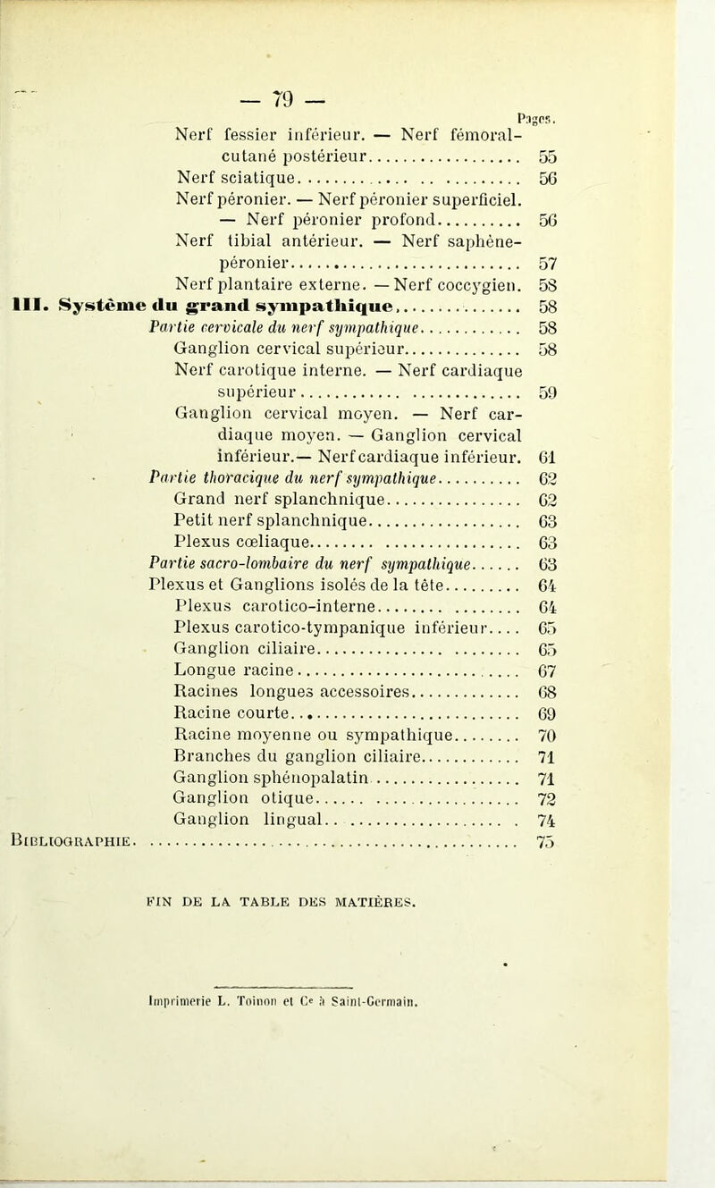 — 79 — PugCB. Nerf fessier inférieur. — Nerf fémoral- cutané j^ostérieur 55 Nerf sciatique 56 Nerf péronier. — Nerf péronier superficiel. — Nerf péronier profond 56 Nerf tibial antérieur. — Nerf saphène- péronier 57 Nerf plantaire externe. — Nerf coccj'gien. 5S 111. Système du grand sympathique 58 Partie cervicale du nerf sympathique 58 Ganglion cervical supérieur 58 Nerf carotique interne. — Nerf cardiaque supérieur 59 Ganglion cervical moyen. — Nerf car- diaque moyen. — Ganglion cervical inférieur.— Nerf cardiaque inférieur. 61 Partie thoracique du nerf sympathique 62 Grand nerf splanchnique 62 Petit nerf splanchnique 63 Plexus cœliaque 63 Partie sacro-lombaire du nerf sympathique 63 Plexus et Ganglions isolés de la tête 64 l’iexus carotico-interne 64 Plexus carotico-tympanique inférieur.... 65 Ganglion ciliaire 65 Longue racine 67 Racines longues accessoires 68 Racine courte 69 Racine moyenne ou sympathique 70 Branches du ganglion ciliaire 71 Ganglion sphénopalatin 71 Ganglion otique 72 Ganglion lingual 74 Bibliographie 75 FIN DE LA TABLE DES MATIÈRES.