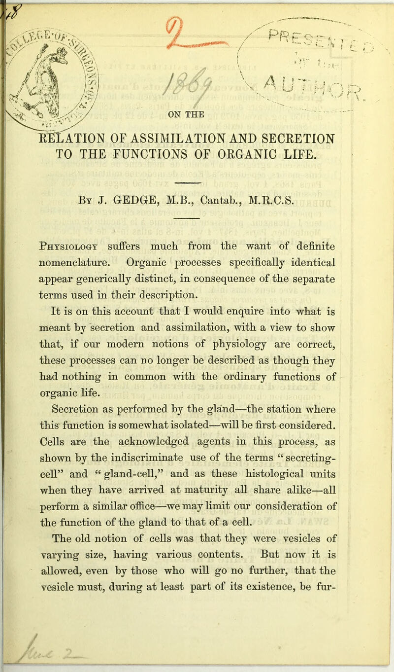 7F k\,v- - % '^'4? ■r-W^S 2— / / PRPo::, ^v% %<./;^ ^ * o / ON THE A i m- RELATION of assimilation and secretion TO THE FUNCTIONS OF ORGANIC LIFE. By J. GEDGE, M.B., Cantab., M.R.C.S. Physiology suffers much from the want of definite nomenclature. Organic processes specifically identical appear generically distinct, in consequence of the separate terms used in their description. It is on this account that I would enquire into what is meant by secretion and assimilation, with a view to show that, if our modem notions of physiology are correct, these processes can no longer be described as though they had nothing in common with the ordinary functions of organic life. Secretion as performed by the gland—the station where this function is somewhat isolated—will be first considered. Cells are the acknowledged agents in this process, as shown by the indiscriminate use of the terms “ secreting- cell” and “ gland-cell,” and as these histological units when they have arrived at maturity all share alike—all perform a similar office—we may limit our consideration of the function of the gland to that of a cell. The old notion of cells was that they were vesicles of varying size, having various contents. But now it is allowed, even by those who will go no further, that the vesicle must, during at least part of its existence, be fur-