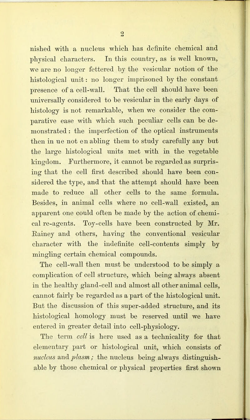 nislied with a nucleus which has definite chemical and physical characters. In this country, as is well known, we are no longer fettered by the vesicular notion of the histological unit: no longer imprisoned by the constant presence of a cell-wall. That the cell should have been universally considered to be vesicular in the early days of histology is not remarkable, when we consider the com- parative ease with which such peculiar cells can be de- monstrated : the imperfection of the optical instruments then in ue not enabling them to study carefully any but the large histological units met with in the vegetable kingdom. Furthermore, it cannot be regarded as surpris- ing that the cell first described should have been con- sidered the type, and that the attempt should have been made to reduce all other cells to the same formula. Besides, in animal cells where no cell-wall esisted, an apparent one could often be made by the action of chemi- cal re-agents. Toy-cells have been constructed by Mr. Rainey and others, having the conventional vesicular character with the indefinite cell-contents simply by mingling certain chemical compounds. The cell-wall then must be understood to be simply a complication of cell structure, which being always absent in the healthy gland-cell and almost all other animal cells, cannot fairly be regarded as a part of the histological unit. But the discussion of this super-added structure, and its histological homology must be reserved until we have entered in greater detail into cell-physiology. The term cell is here used as a technicality for that elementary part or histological unit, which consists of nucleus and plasm ; the nucleus being always distinguish- able by those chemical or physical properties first shown