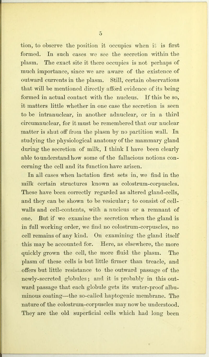 tion, to observe the position it occupies when it is first formed. In sucb cases we see the secretion within the plasm. The exact site it there occupies is not perhaps of much importance, since we are aware of the existence of outward currents in the plasm. Still, certain observations that will he mentioned directly afford evidence of its being formed in actual contact with the nucleus. If this he so, it matters little whether in one case the secretion is seen to be intranuclear, in another adnuclear, or in a third circumnuclear, for it must he remembered that our nuclear matter is shut off from the plasm by no partition wall. In studying the physiological anatomy of the mammary gland during the secretion of milk, I think I have been clearly able to understand how some of the fallacious notions con- cerning the cell and its function have arisen. In all cases when lactation first sets in, we find in the milk certain structures known as colostrum-corpuscles. These have been correctly regarded as altered gland-cells, and they can be shown to be vesicular; to consist of cell- walls and cell-contents, with a nucleus or a remnant of one. But if we examine the secretion when the gland is in full working order, we find no colostrum-corpuscles, no cell remains of any kind. On examining the gland itself this may be accounted for. Here, as elsewhere, the more quickly grown the cell, the more fluid the plasm. The plasm of these cells is but little firmer than treacle, and offers but little resistance to the outward passage of the newly-secreted globules; and it is probably in this out- ward passage that each globule gets its water-proof albu- minous coating—the so-called haptogenic membrane. The nature of the colostrum-corpuscles may now be understood. They are the old superficial cells which had long been