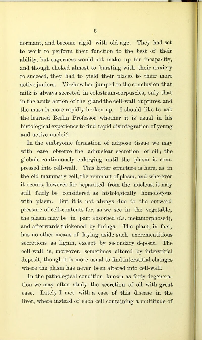 dormant, and become rigid with old age. They had set to work to perform their function to the best of their ability, but eagerness would not make up for incapacity, and though choked almost to bursting with their anxiety to succeed, they had to yield their places to their more active juniors. Virchow has jumped to the conclusion that milk is always secreted in colostrum-corpuscles, only that in the acute action of the gland the cell-wall ruptures, and the mass is more rapidly broken up. I should like to ask the learned Berlin Professor whether it is usual in his histological experience to find rapid disintegration of young and active nuclei? In the embryonic formation of adipose tissue we may with ease observe the adnuclear secretion of oil; the globule continuously enlarging until the plasm is com- pressed into cell-wall. This latter structure is here, as in the old mammary cell, the remnant of plasm, and wherever it occurs, however far separated from the nucleus, it may still fairly be considered as histologically homologous with plasm. But it is not always due to the outward pressure of cell-contents for, as we see in the vegetable, the plasm may be in part absorbed (i.e. metamorphosed), and afterwards thickened by finings. The plant, in fact, has no other means of laying aside such excrementitious secretions as lignin, except by secondary deposit. The cell-wall is, moreover, sometimes altered by interstitial deposit, though it is more usual to find interstitial changes where the plasm has never been altered into cell-wall. In the pathological condition known as fatty degenera- tion we may often study the secretion of oil with great ease. Lately I met with a case of this disease in the fiver, where instead of each cell containing a multitude of