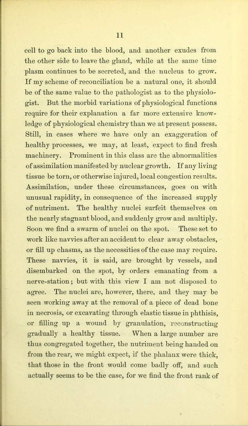 cell to go back into the blood, and another exudes from the other side to leave the gland, while at the same time plasm continues to be secreted, and the nucleus to grow. If my scheme of reconciliation be a natural one, it should be of the same value to the pathologist as to the physiolo- gist. But the morbid variations of physiological functions require for their explanation a far more extensive know- ledge of physiological chemistry than we at present possess. Still, in cases where we have only an exaggeration of healthy processes, we may, at least, expect to find fresh machinery. Prominent in this class are the abnormalities of assimilation manifested by nuclear growth. If any living tissue be torn, or otherwise injured, local congestion results. Assimilation, under these circumstances, goes on with unusual rapidity, in consequence of the increased supply of nutriment. The healthy nuclei surfeit themselves on the nearly stagnant blood, and suddenly grow and multiply. Soon we find a swarm of nuclei on the spot. These set to work like navvies after an accident to clear away obstacles, or fill up chasms, as the necessities of the case may require. These navvies, it is said, are brought by vessels, and disembarked on the spot, by orders emanating from a nerve-station; but with this view I am not disposed to agree. The nuclei are, however, there, and they may be seen working away at the removal of a piece of dead bone in necrosis, or excavating through elastic tissue in phthisis, or filling up a wound by granulation, reconstructing gradually a healthy tissue. When a large number are thus congregated together, the nutriment being handed on from the rear, we might expect, if the phalanx were thick, that those in the front would come badly off, and such actually seems to be the case, for we find the front rank of