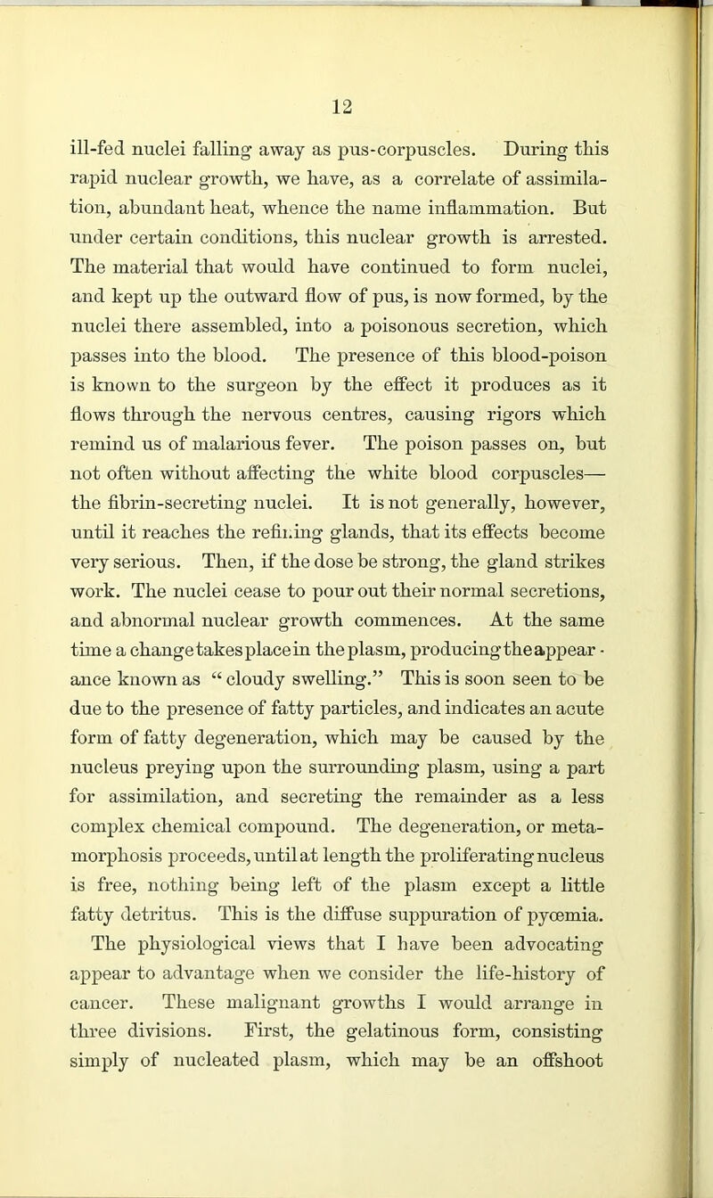 ill-fed nuclei falling away as pus-corpuscles. During this rapid nuclear growth, we have, as a correlate of assimila- tion, abundant heat, whence the name inflammation. But under certain conditions, this nuclear growth is arrested. The material that would have continued to form nuclei, and kept up the outward flow of pus, is now formed, by the nuclei there assembled, into a poisonous secretion, which passes into the blood. The presence of this blood-poison is known to the surgeon by the effect it produces as it flows through the nervous centres, causing rigors which remind us of malarious fever. The poison passes on, but not often without affecting the white blood corpuscles— the fibrin-secreting nuclei. It is not generally, however, until it reaches the refining glands, that its effects become very serious. Then, if the dose be strong, the gland strikes work. The nuclei cease to pour out their normal secretions, and abnormal nuclear growth commences. At the same time a change takes place in the plasm, producing the aj>pear • ance known as “ cloudy swelling.” This is soon seen to be due to the presence of fatty particles, and indicates an acute form of fatty degeneration, which may be caused by the nucleus preying upon the surrounding plasm, using a part for assimilation, and secreting the remainder as a less complex chemical compound. The degeneration, or meta- morphosis proceeds, until at length the proliferating nucleus is free, nothing being left of the plasm except a little fatty detritus. This is the diffuse suppuration of pyoemia. The physiological views that I have been advocating appear to advantage when we consider the life-history of cancer. These malignant growths I would arrange in three divisions. First, the gelatinous form, consisting simply of nucleated plasm, which may be an offshoot