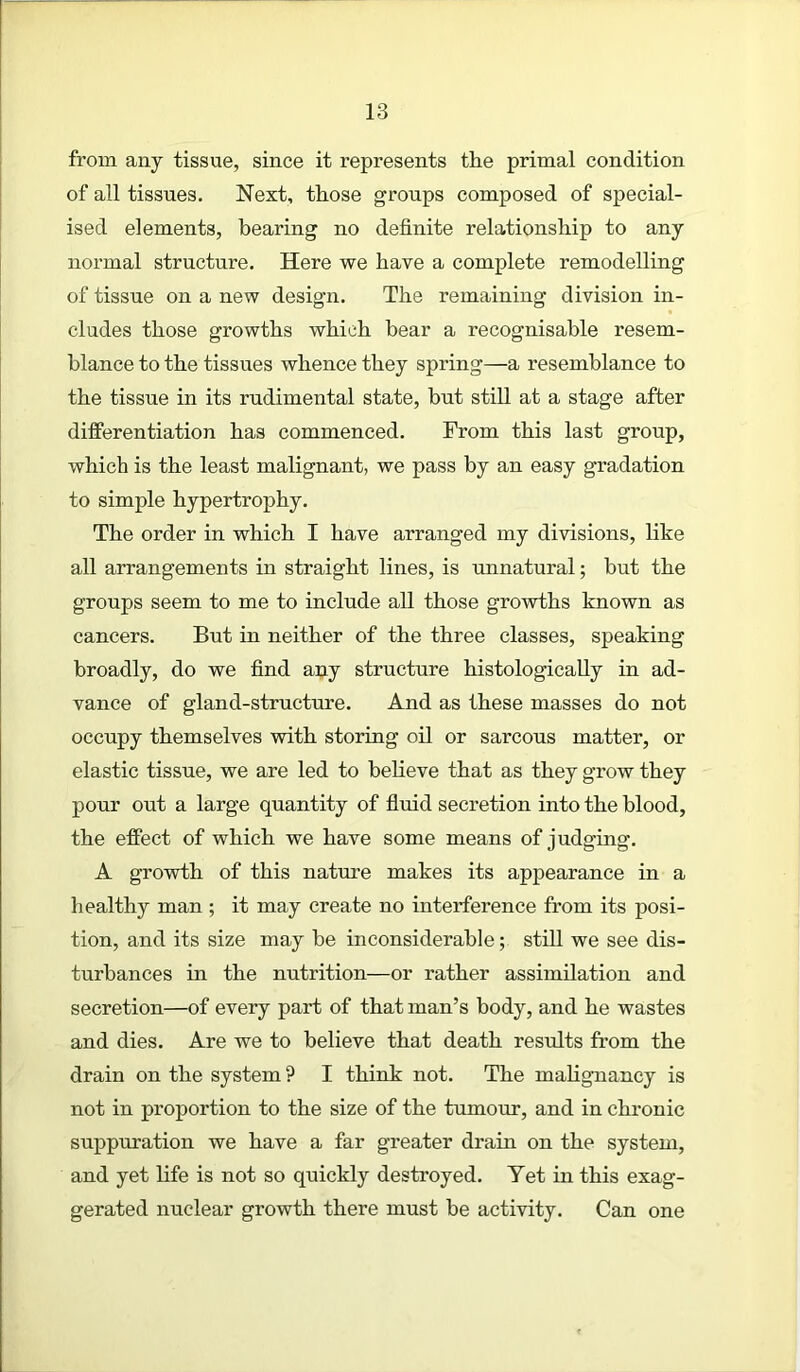 from any tissue, since it represents the primal condition of all tissues. Next, those groups composed of special- ised elements, bearing no definite relationship to any normal structure. Here we have a complete remodelling of tissue on a new design. The remaining division in- cludes those growths which bear a recognisable resem- blance to the tissues whence they spring—a resemblance to the tissue in its rudimental state, but still at a stage after differentiation has commenced. From this last group, which is the least malignant, we pass by an easy gradation to simple hypertrophy. The order in which I have arranged my divisions, like all arrangements in straight lines, is unnatural; hut the groups seem to me to include all those growths known as cancers. But in neither of the three classes, speaking broadly, do we find any structure histologically in ad- vance of gland-structure. And as these masses do not occupy themselves with storing oil or sarcous matter, or elastic tissue, we are led to believe that as they grow they pour out a large quantity of fluid secretion into the blood, the effect of which we have some means of judging. A growth of this nature makes its appearance in a healthy man ; it may create no interference from its posi- tion, and its size may he inconsiderable; still we see dis- turbances in the nutrition—or rather assimilation and secretion—of every part of that man’s body, and he wastes and dies. Are we to believe that death results from the drain on the system ? I think not. The malignancy is not in proportion to the size of the tumour, and in chronic suppuration we have a far greater dram on the system, and yet life is not so quickly destroyed. Yet in this exag- gerated nuclear growth there must he activity. Can one