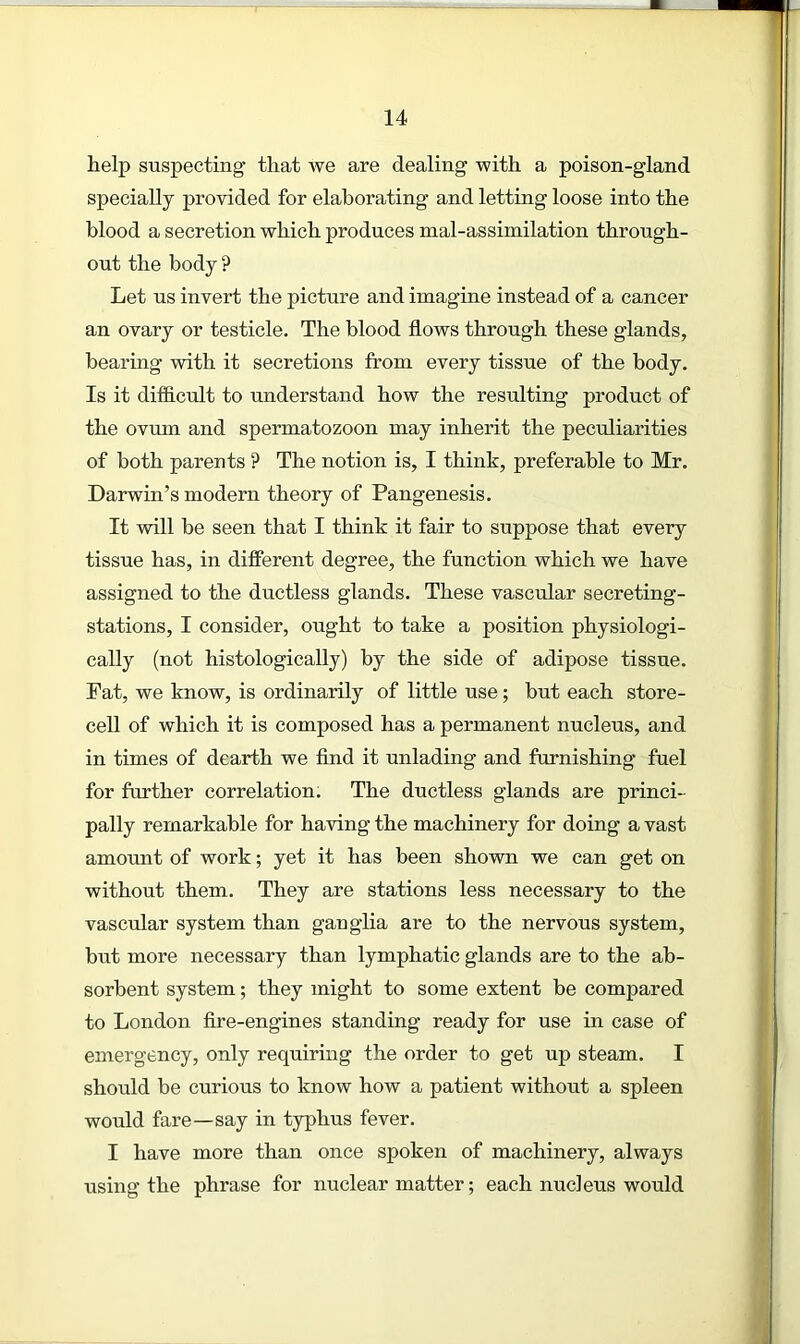 help suspecting that we are dealing with a poison-gland specially provided for elaborating and letting loose into the blood a secretion which produces mal-assimilation through- out the body ? Let us invert the picture and imagine instead of a cancer an ovary or testicle. The blood flows through these glands, bearing with it secretions from every tissue of the body. Is it difficult to understand how the resulting product of the ovum and spermatozoon may inherit the peculiarities of both parents ? The notion is, I think, preferable to Mr. Darwin’s modern theory of Pangenesis. It will be seen that I think it fair to suppose that every tissue has, in different degree, the function which we have assigned to the ductless glands. These vascular secreting- stations, I consider, ought to take a position physiologi- cally (not histologically) by the side of adipose tissue. Fat, we know, is ordinarily of little use; but each store- cell of which it is composed has a permanent nucleus, and in times of dearth we find it unlading and furnishing fuel for further correlation. The ductless glands are princi- pally remarkable for having the machinery for doing a vast amount of work; yet it has been shown we can get on without them. They are stations less necessary to the vascular system than ganglia are to the nervous system, but more necessary than lymphatic glands are to the ab- sorbent system; they might to some extent be compared to London fire-engines standing ready for use in case of emergency, only requiring the order to get up steam. I should be curious to know how a patient without a spleen would fare—say in typhus fever. I have more than once spoken of machinery, always using the phrase for nuclear matter; each nucleus would