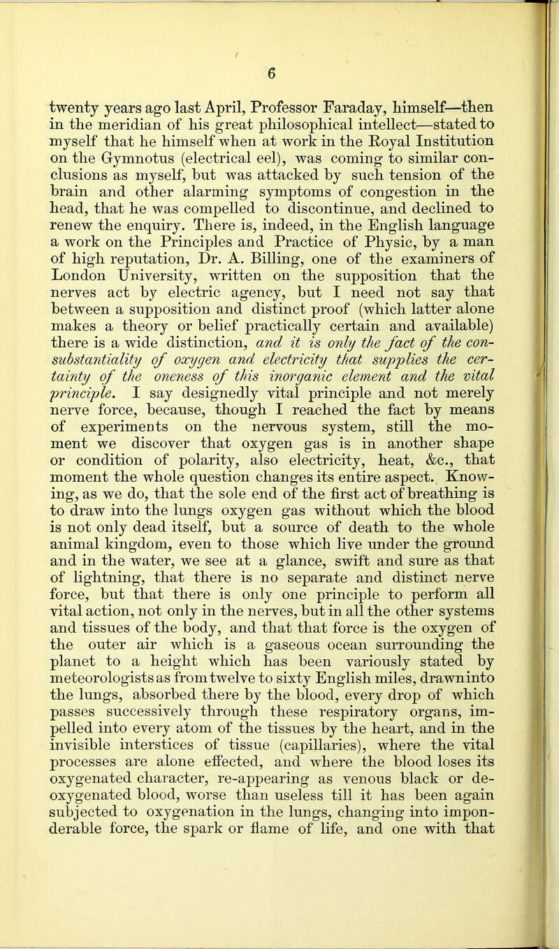 twenty years ago last April, Professor Faraday, himself—then in the meridian of his great philosophical intellect—stated to myself that he himself when at work in the Royal Institution on the Gymnotns (electrical eel), was coining to similar con- clusions as myself, hut was attacked by such tension of the brain and other alarming symptoms of congestion in the head, that he was compelled to discontinue, and declined to renew the enquiry. There is, indeed, in the English language a work on the Principles and Practice of Physic, by a man of high reputation, Dr. A. Billing, one of the examiners of London University, written on the supposition that the nerves act by electric agency, but I need not say that between a supposition and distinct proof (which latter alone makes a theory or belief practically certain and available) there is a wide distinction, and it is only the fact of the con- substantiality of oxygen and electricity that supplies the cer- tainty of the oneness of this inorganic element and the vital principle. I say designedly vital principle and not merely nerve force, because, though I reached the fact by means of experiments on the nervous system, still the mo- ment we discover that oxygen gas is in another shape or condition of polarity, also electricity, heat, &c., that moment the whole question changes its entire aspect. Know- ing, as we do, that the sole end of the first act of breathing is to draw into the lungs oxygen gas without which the blood is not only dead itself, but a source of death to the whole animal kingdom, even to those which live under the ground and in the water, we see at a glance, swift and sure as that of lightning, that there is no separate and distinct nerve force, but that there is only one principle to perform all vital action, not only in the nerves, but in all the other systems and tissues of the body, and that that force is the oxygen of the outer air which is a gaseous ocean surrounding the planet to a height which has been variously stated by meteorologists as from twelve to sixty English miles, drawn into the lungs, absorbed there by the blood, every drop of which passes successively through these respiratory organs, im- pelled into every atom of the tissues by the heart, and in the invisible interstices of tissue (capillaries), where the vital processes are alone effected, and where the blood loses its oxygenated character, re-appearing as venous black or de- oxygenated blood, worse than useless till it has been again subjected to oxygenation in the lungs, changing into impon- derable force, the spark or flame of life, and one with that