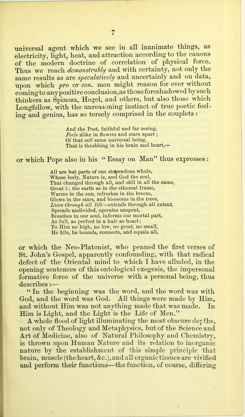 universal agent which we see in all inanimate things, as electricity, light, heat, and attraction according to the canons of the modern doctrine of correlation of physical force. Thus we reach demonstrably and with certainty, not only the same results as are speculatively and uncertainly and on data, upon which pro or con. men might reason for ever without coming to any positive conclusion,as those foresh adowed by such thinkers as Spinoza, Hegel, and others, but also those which Longfellow, with the unreasoning instinct of true poetic feel- ing and genius, has so tersely comprised in the couplets : And the Poet, faithful and far seeing, Feels alike in flowers and stars apart; Of that self same universal being, That is throbbing in his brain and heart,— or which Pope also in his “ Essay on Man” thus expresses : All are but parts of one stupendous whole, Whose body, Nature is, and God the soul, That changed through all, and still in all the same, Great i.i the earth as in the ethereal frame, Warms in the sun, refreshes in the breeze, Glows in the stars, and blossoms in the trees, Lives through all life — extends through all extent. Spreads undivided, operates unspent, Breathes in our soul, informs our mortal part, As full, as perfect in a hair as heart; To Him no high, no low, no great, no small, He fills, he bounds, connects, and equals all. or which the Neo-Platonist, who penned the first verses of St. John’s Gospel, apparently confounding, with that radical defect of the Oriental mind to which I have alluded, in the opening sentences of this ontological exegesis, the impersonal formative force of the universe with a personal being, thus describes:— “ In the beginning was the word, and the word was with God, and the word was God. All things were made by Him, and without Him was not anything made that was made. In Him is Light, and the Light is the Life of Men.” A whole flood of light illuminating the most obscure depths, not only of Theology and Metaphysics, but of the Science and Art of Medicine, also of Natural Philosophy and Chemistry, is thrown upon Human Nature and its relation to inorganic nature by the establishment of this simple principle that brain, muscle (the heart, &c.), and all organic tissues are vivified and perform their functions—the function, of course, differing
