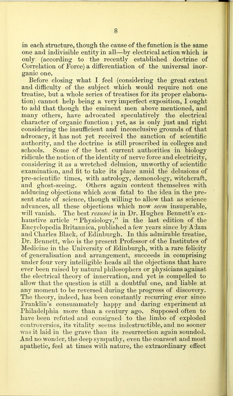 in each structure, though the cause of the function is the same one and indivisible entity in all—by electrical action which is only (according to the recently established doctrine of Correlation of Force) a differentiation of the universal inor- ganic one. Before closing what I feel (considering the great extent and difficulty of the subject which would require not one treatise, but a whole series of treatises for its proper elabora- tion) cannot help being a very imperfect exposition, I ought to add that though the eminent men above mentioned, and many others, have advocated speculatively the electrical character of organic function ; yet, as is only just and right considering the insufficient and inconclusive grounds of that advocacy, it has not yet received the sanction of scientific authority, and the doctrine is still proscribed in colleges and schools. Some of the best current authorities in biology ridicule the notion of the identity of nerve force and electricity, considering it as a wretched delusion, unworthy of scientific examination, and fit to take its place amid the delusions of pre-scientific times, with astrology, demonology, witchcraft, and ghost-seeing. Others again content themselves with adducing objections which seem fatal to the idea in the pre- sent state of science, though willing to allow that as science advances, all these objections which now seem insuperable, will vanish. The best resume is in Dr. Hughes Bennett’s ex- haustive article “ Physiology,” in the last edition of the Encyclopedia Britannica, published a few years since by Adam and Charles Black, of Edinburgh. In this admirable treatise, Dr. Bennett, who is the present Professor of the Institutes of Medicine in the University of Edinburgh, with a rare felicity of generalisation and arrangement, succeeds in comprising under four very intelligible heads all the objections that have ever been raised by natural philosophers or physicians against the electrical theory of innervation, and yet is compelled to allow that the question is still a doubtful one, and liable at any moment to be reversed during the progress of discovery. The theory, indeed, has been constantly recurring ever since Franklin’s consummately happy and daring experiment at Philadelphia more than a century ago. Supposed often to have been refuted and consigned to the limbo of exploded controversies, its vitality seems indestructible, and no sooner was it laid in the grave than its resurrection again sounded. And no wonder, the deep sympathy, even the coarsest and most apathetic, feel at times with nature, the extraordinary effect