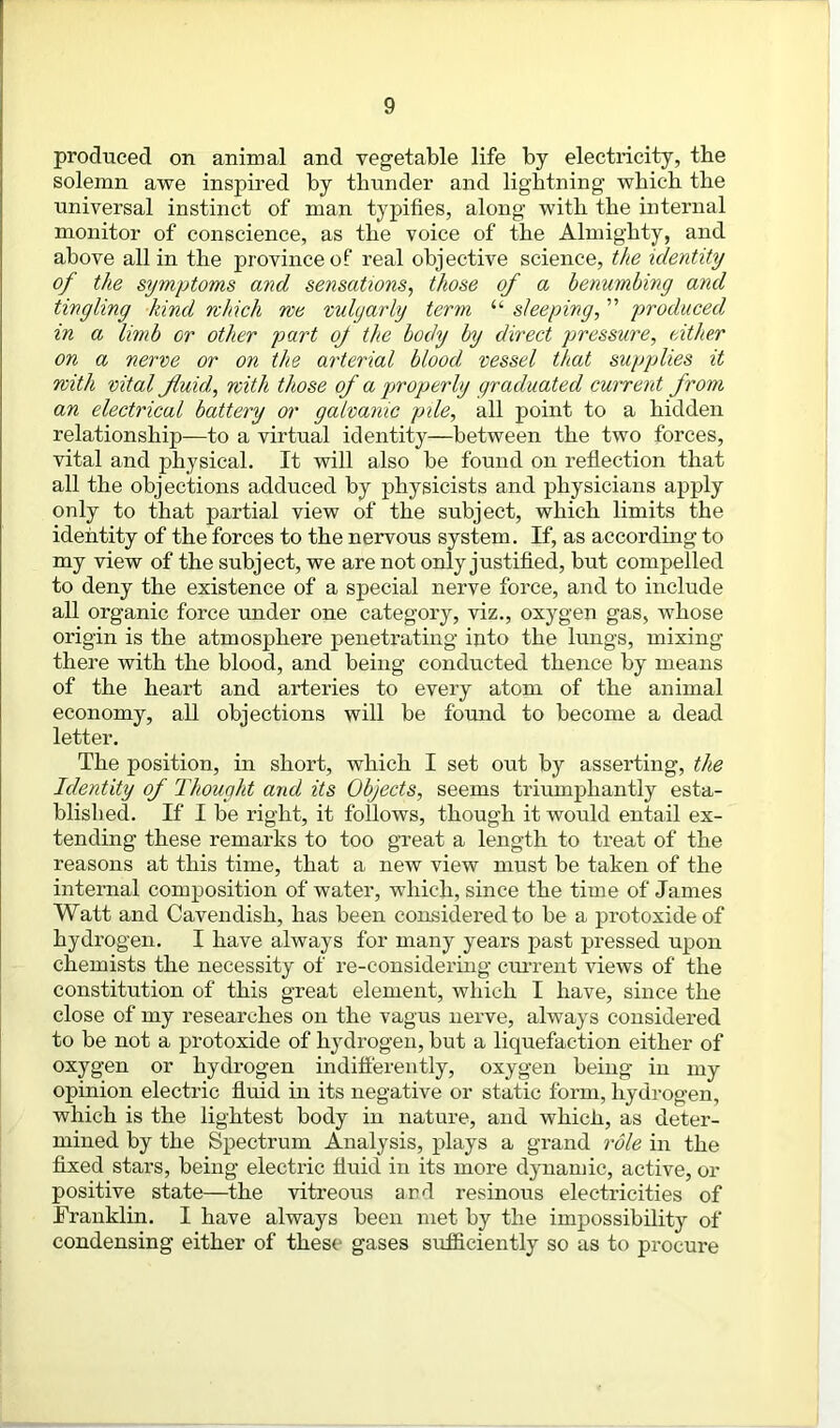 pi'oduced on animal and vegetable life by electricity, the solemn awe inspired by thunder and lightning which the universal instinct of man typifies, along with the internal monitor of conscience, as the voice of the Almighty, and above all in the province of real objective science, the identity of the symptoms and sensations, those of a benumbing and tingling kind which we vulgarly term “ sleeping, ” produced in a limb or other part oj the body by direct pressure, cither on a nerve or on the arterial blood vessel that supplies it with vital fluid, with those of a properly graduated current from an electrical battery or galvanic pile, all point to a hidden relationship—to a virtual identity—between the two forces, vital and physical. It will also be found on reflection that all the objections adduced by physicists and physicians apply only to that partial view of the subject, which limits the identity of the forces to the nervous system. If, as according to my view of the subject, we are not only justified, but compelled to deny the existence of a special nerve force, and to include all organic force under one category, viz., oxygen gas, whose origin is the atmosphere penetrating into the lungs, mixing there with the blood, and being conducted thence by means of the heart and arteries to every atom of the animal economy, all objections will be found to become a dead letter. The position, in short, which I set out by asserting, the Identity of Thought and its Objects, seems triumphantly esta- blished. If I be right, it follows, though it would entail ex- tending these remarks to too great a length to treat of the reasons at this time, that a new view must be taken of the internal composition of water, which, since the time of James Watt and Cavendish, has been considered to be a protoxide of hydrogen. I have always for many years past pressed upon chemists the necessity of re-considering current views of the constitution of this great element, which I have, since the close of my researches on the vagus nerve, always considered to be not a protoxide of hydrogen, but a liquefaction either of oxygen or hydrogen indifferently, oxygen being in my opinion electric fluid in its negative or static form, hydrogen, which is the lightest body in nature, and which, as deter- mined by the Spectrum Analysis, plays a grand role in the fixed stars, being electric fluid in its more dynamic, active, or positive state—the vitreous and resinous electricities of Franklin. I have always been met by the impossibility of condensing either of these gases sufficiently so as to procure