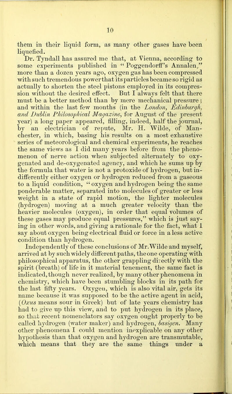 them in their liquid form, as many other gases have been liquefied. Dr. Tyndall has assured me that, at Vienna, according to some experiments published in “ Poggendorff’s Annalen/’ more than a dozen years ago, oxygen gas has been compressed with such tremendous powerthat itsparticles became so rigid as actually to shorten the steel pistons employed in its compres- sion without the desired effect. But I always felt that there must be a better method than by mere mechanical pressure ; and within the last few months (in the London, Edinburgh, and Dublin Philosophical Magazine, for August of the present year) a long paper appeared, filling, indeed, half the journal, by an electrician of repute, Mr. H. Wilde, of Man- chester, in which, basing his results on a most exhaustive series of meteorological and chemical experiments, he reaches the same views as I did many years before from the pheno- menon of nerve action when subjected alternately to oxy- genated and de-oxygenated agency, and which he sums up by the formula that water is not a protoxide of hydrogen, but in- differently either oxygen or hydrogen reduced from a gaseous to a liquid condition, “ oxygen and hydrogen being the same ponderable matter, separated into molecules of greater or less weight in a state of rapid motion, the lighter molecules (hydrogen) moving at a much greater velocity than the heavier molecules (oxygen), in order that equal volumes of these gases may produce equal pressures,” which is just say- ing in other words, and giving a rationale for the fact, what 1 say about oxygen being electrical fluid or force in a less active condition than hydrogen. Independently of these conclusions of Mr.Wilde and myself, arrived at by such widely different paths, theone operating with philosophical apparatus, the other grappling directly with the spirit (breath) of life in it material tenement, the same fact is indicated, though never realized, by many other phenomena in chemistry, which have been stumbling blocks in its path for the last fifty years. Oxygen, which is also vital air, gets its name because it was supposed to be the active agent in acid, (Oxus means sour in Greek) but of late years chemistry has had to give up this view, and to put hydrogen in its place, so that recent nomenclators say oxygen ought properly to be called hydrogen (water maker) and hydrogen, basigen. Many other phenomena I could mention inexplicable on any other hypothesis than that oxygen and hydrogen are transmutable, which means that they are the same things under a