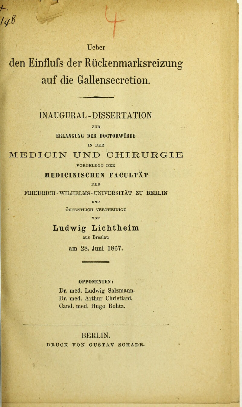 lieber den Einflufs der Rückenmarksreizung auf die Gallensecretion. INAUGURAL - DISSERTATION ZUR ERLANGUNG DER DOUTORWÜRDE IN DER MEÜICIN UND CHIRURaiE VORGELEGT DER MEDICINISCHEN FACULTIT DER FRIEDRICH-WILHELMS-UNIVERSITÄT ZU BERLIN UND ' ÖFFENTLICH VERTHEIDIGT VON Ludwig Lichtheim aus Breslau am 28. Juni 1867. OPPONENTEN: Dr. med. Ludwig Salzmann. Dr. med. Arthur Christiani. Cand. med. Hugo Bohtz. BERLIN. DRUCK VON GUSTAV SCHADE.