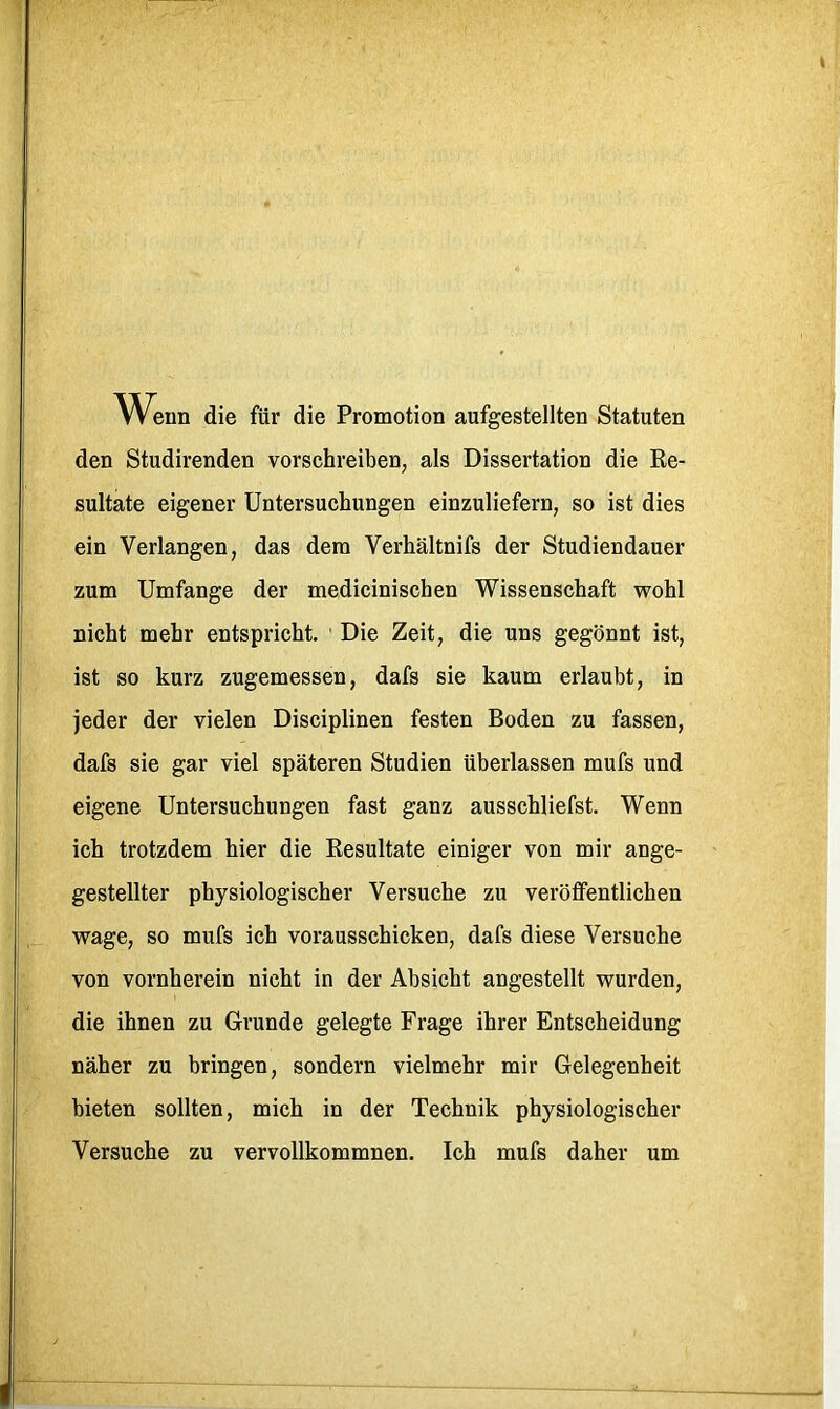 Weun die für die Promotion aufgestellten Statuten den Studirenden vorschreiben, als Dissertation die Re- sultate eigener Untersuchungen einzuliefern, so ist dies ein Verlangen, das dem Verhältnifs der Studiendauer zum Umfange der medicinischen Wissenschaft wohl nicht mehr entspricht. ' Die Zeit, die uns gegönnt ist, ist so kurz zugemessen, dafs sie kaum erlaubt, in jeder der vielen Disciplinen festen Boden zu fassen, dafs sie gar viel späteren Studien überlassen mufs und eigene Untersuchungen fast ganz ausschliefst. Wenn ich trotzdem hier die Resultate einiger von mir ange- gestellter physiologischer Versuche zu veröffentlichen wage, so mufs ich vorausschicken, dafs diese Versuche von vornherein nicht in der Absicht angestellt wurden, die ihnen zu Grunde gelegte Frage ihrer Entscheidung näher zu bringen, sondern vielmehr mir Gelegenheit bieten sollten, mich in der Technik physiologischer Versuche zu vervollkommnen. Ich mufs daher um