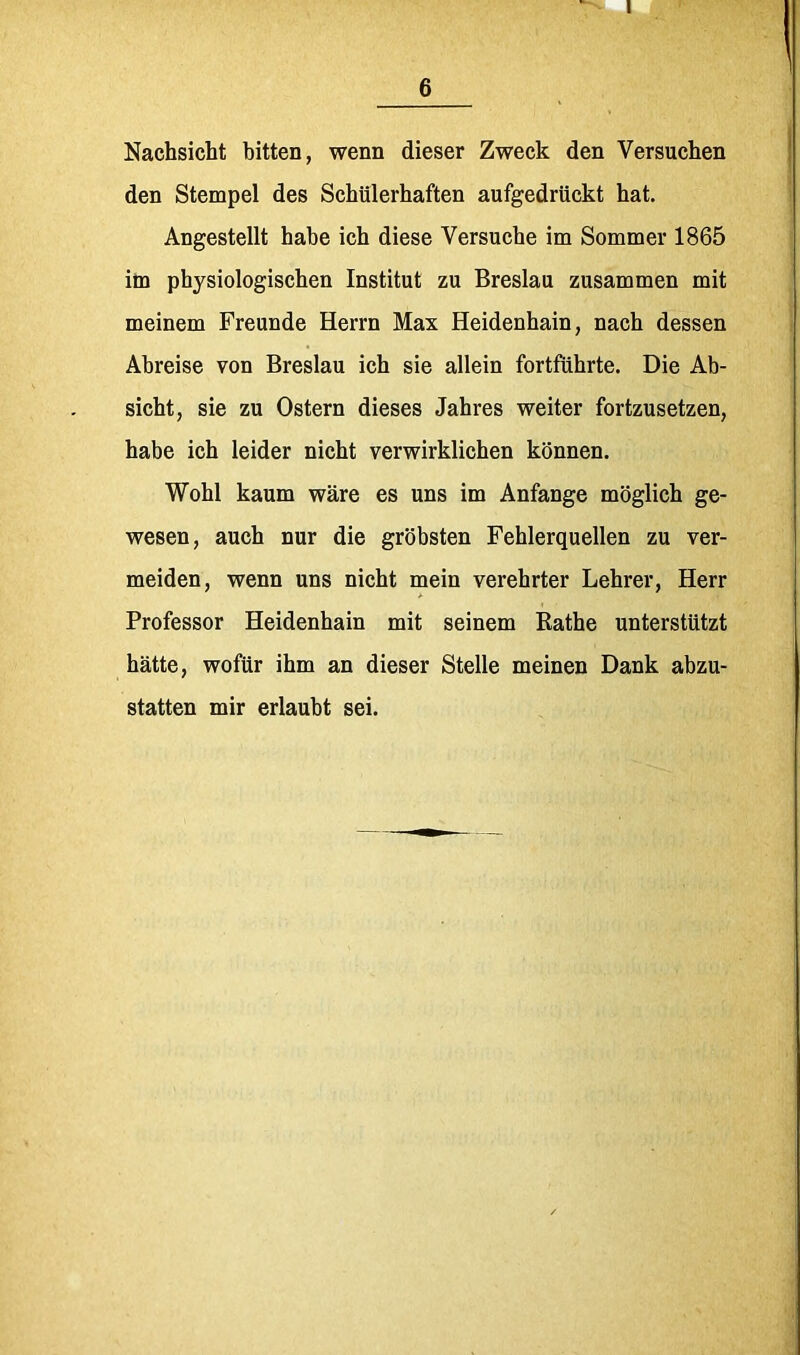 6 Nachsicht bitten, wenn dieser Zweck den Versuchen den Stempel des Schülerhaften aufgedrückt hat. Angestellt habe ich diese Versuche im Sommer 1865 im physiologischen Institut zu Breslau zusammen mit meinem Freunde Herrn Max Heidenhain, nach dessen Abreise von Breslau ich sie allein fortführte. Die Ab- sicht, sie zu Ostern dieses Jahres weiter fortzusetzen, habe ich leider nicht verwirklichen können. Wohl kaum wäre es uns im Anfänge möglich ge- wesen, auch nur die gröbsten Fehlerquellen zu ver- meiden, wenn uns nicht mein verehrter Lehrer, Herr Professor Heidenhain mit seinem Käthe unterstützt hätte, wofür ihm an dieser Stelle meinen Dank abzu- statten mir erlaubt sei.