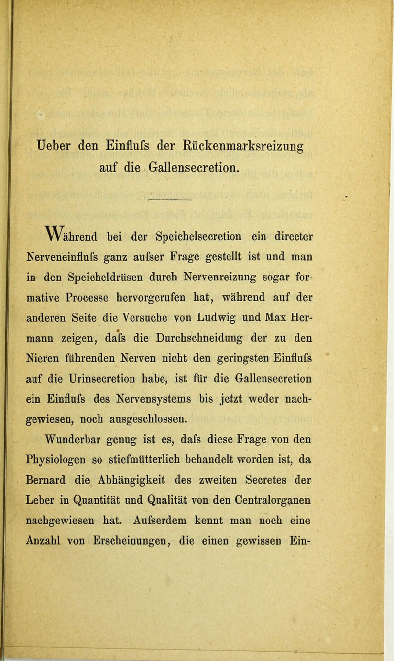 Ueber den Einflufs der Rückenmarksreizung auf die Gallensecretion. Während bei der Speichelsecretion ein directer Nerveneinflufs ganz aufser Frage gestellt ist und man in den Speicheldrüsen durch Nervenreizung sogar for- mative Processe herrorgerufen hat, während auf der anderen Seite die Versuche von Ludwig und Max Her- mann zeigen, dafs die Durchschneidung der zu den Nieren führenden Nerven nicht den geringsten Einflufs auf die Urinsecretion habe, ist für die Gallensecretion ein Einflufs des Nervensystems bis jetzt weder nach- gewiesen, noch ausgeschlossen. Wunderbar genug ist es, dafs diese Frage von den Physiologen so stiefmütterlich behandelt worden ist, da Bernard die Abhängigkeit des zweiten Secretes der Leber in Quantität und Qualität von den Centralorganen nachgewiesen hat. Aufserdem kennt man noch eine Anzahl von Erscheinungen, die einen gewissen Ein-