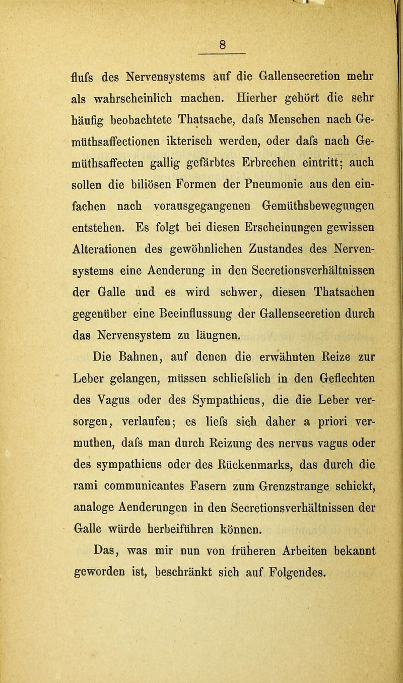 flufs des Nervensystems auf die Gallensecretion mehr als wahrscheinlich machen. Hierher gehört die sehr häufig heobachtete Thatsache, dafs Menschen nach Ge- mtithsafifectionen ikterisch werden, oder dafs nach Ge- müthsaffecten gallig gefärbtes Erbrechen eintritt-, auch sollen die biliösen Formen der Pneumonie aus den ein- fachen nach vorausgegangenen Gemüthsbewegungen entstehen. Es folgt bei diesen Erscheinungen gewissen Alterationen des gewöhnlichen Zustandes des Nerven- systems eine Aenderung in den Secretionsverhältnissen der Galle und es wird schwer, diesen Thatsachen gegenüber eine Beeinflussung der Gallensecretion durch das Nervensystem zu läugnen. Die Bahnen, auf denen die erwähnten Reize zur Leber gelangen, müssen schliefslich in den Geflechten des Vagus oder des Sympathicus, die die Leber ver- sorgen, verlaufen; es liefs siqh daher a priori ver- muthen, dafs man durch Reizung des nervus vagus oder des sympathicus oder des Rückenmarks, das durch die rami communicantes Fasern zum Grenzstrange schickt, analoge Aenderungen in den Secretionsverhältnissen der Galle würde herbeiführen können. Das, was mir nun von früheren Arbeiten bekannt geworden ist, beschränkt sich auf Folgendes.